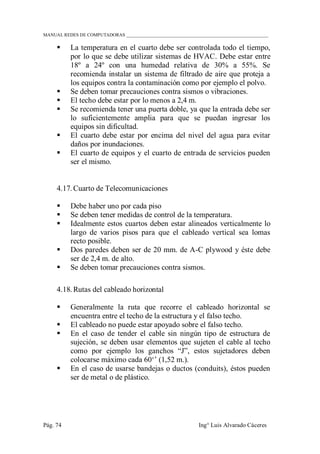 MANUAL REDES DE COMPUTADORAS ______________________________________________________________
Pág. 74 Ing° Luis Alvarado Cáceres
 La temperatura en el cuarto debe ser controlada todo el tiempo,
por lo que se debe utilizar sistemas de HVAC. Debe estar entre
18º a 24º con una humedad relativa de 30% a 55%. Se
recomienda instalar un sistema de filtrado de aire que proteja a
los equipos contra la contaminación como por ejemplo el polvo.
 Se deben tomar precauciones contra sismos o vibraciones.
 El techo debe estar por lo menos a 2,4 m.
 Se recomienda tener una puerta doble, ya que la entrada debe ser
lo suficientemente amplia para que se puedan ingresar los
equipos sin dificultad.
 El cuarto debe estar por encima del nivel del agua para evitar
daños por inundaciones.
 El cuarto de equipos y el cuarto de entrada de servicios pueden
ser el mismo.
4.17. Cuarto de Telecomunicaciones
 Debe haber uno por cada piso
 Se deben tener medidas de control de la temperatura.
 Idealmente estos cuartos deben estar alineados verticalmente lo
largo de varios pisos para que el cableado vertical sea lomas
recto posible.
 Dos paredes deben ser de 20 mm. de A-C plywood y éste debe
ser de 2,4 m. de alto.
 Se deben tomar precauciones contra sismos.
4.18. Rutas del cableado horizontal
 Generalmente la ruta que recorre el cableado horizontal se
encuentra entre el techo de la estructura y el falso techo.
 El cableado no puede estar apoyado sobre el falso techo.
 En el caso de tender el cable sin ningún tipo de estructura de
sujeción, se deben usar elementos que sujeten el cable al techo
como por ejemplo los ganchos “J”, estos sujetadores deben
colocarse máximo cada 60„‟ (1,52 m.).
 En el caso de usarse bandejas o ductos (conduits), éstos pueden
ser de metal o de plástico.
 