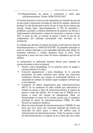 ____________________________________________________________ MANUAL REDES DE COMPUTADORAS
Pág. 75
4.19. Requerimientos de puesta y conexiones a tierra para
telecomunicaciones: Norma ANSI/TIA/EIA 607
El sistema de puesta a tierra es muy importante en el diseño de una red
ya que ayuda a maximizar el tiempo de vida de los equipos, además de
proteger la vida del personal a pesar de que se trate de un sistema que
maneja voltajes bajos. Aproximadamente el 70% de anomalías y
problemas asociados a sistemas distribución de potencia son directa o
indirectamente relacionados a temas de conexiones y puestas a tierra
[42]. A pesar de esto, el sistema de puesta a tierra es uno de los
componentes del cableado estructurado más obviados en la
instalación.
El estándar que describe el sistema de puesta a tierra para las redes de
telecomunicaciones es ANSI/TIA/EIA-607. El propósito principal es
crear un camino adecuado y con capacidad suficiente para dirigir las
corrientes eléctricas y voltajes pasajeros hacia la tierra. Estas
trayectorias a tierra son más cortas de menor impedancia que las del
edificio.
A continuación se explicarán términos básico para entender un
sistema de puesta a tierra en general:
 Puesta a tierra (grounding): Es la conexión entre un equipo o
circuito eléctrico y la tierra
 Conexión equipotencial a tierra (bonding): Es la conexión
permanente de partes metálicas para formar una trayectoria
conductora eléctrica que asegura la continuidad eléctrica y la
capacidad de conducir de manera segura cualquier corriente que
le sea impuesta.
 Conductor de enlace equipotencial para telecomunicaciones
(BCT): Es un conductor de cobre aislado que interconecta el
sistema de puesta a tierra de telecomunicaciones al sistema de
puesta a tierra del edificio. Por lo tanto une el TMGB con la
puesta a tierra del sistema de alimentación. Debe ser
dimensionado al menos de la misma sección que el conductor
principal de enlace de telecomunicaciones (TBB). No debe
llevarse en conductos metálicos.
 Barra de tierra principal de telecomunicaciones (TMGB): Es una
barra que sirve como una extensión dedicada del sistema de
electrodos de tierra (pozo a tierra) del edificio para la
infraestructura de telecomunicaciones. Todas las puestas a tierra
de telecomunicaciones se originan en él, es decir que sirve como
 