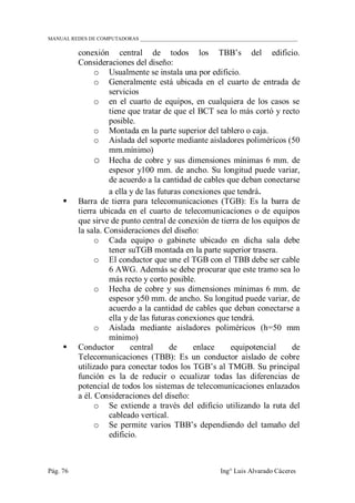 MANUAL REDES DE COMPUTADORAS ______________________________________________________________
Pág. 76 Ing° Luis Alvarado Cáceres
conexión central de todos los TBB‟s del edificio.
Consideraciones del diseño:
o Usualmente se instala una por edificio.
o Generalmente está ubicada en el cuarto de entrada de
servicios
o en el cuarto de equipos, en cualquiera de los casos se
tiene que tratar de que el BCT sea lo más cortó y recto
posible.
o Montada en la parte superior del tablero o caja.
o Aislada del soporte mediante aisladores poliméricos (50
mm.mínimo)
o Hecha de cobre y sus dimensiones mínimas 6 mm. de
espesor y100 mm. de ancho. Su longitud puede variar,
de acuerdo a la cantidad de cables que deban conectarse
a ella y de las futuras conexiones que tendrá.
 Barra de tierra para telecomunicaciones (TGB): Es la barra de
tierra ubicada en el cuarto de telecomunicaciones o de equipos
que sirve de punto central de conexión de tierra de los equipos de
la sala. Consideraciones del diseño:
o Cada equipo o gabinete ubicado en dicha sala debe
tener suTGB montada en la parte superior trasera.
o El conductor que une el TGB con el TBB debe ser cable
6 AWG. Además se debe procurar que este tramo sea lo
más recto y corto posible.
o Hecha de cobre y sus dimensiones mínimas 6 mm. de
espesor y50 mm. de ancho. Su longitud puede variar, de
acuerdo a la cantidad de cables que deban conectarse a
ella y de las futuras conexiones que tendrá.
o Aislada mediante aisladores poliméricos (h=50 mm
mínimo)
 Conductor central de enlace equipotencial de
Telecomunicaciones (TBB): Es un conductor aislado de cobre
utilizado para conectar todos los TGB‟s al TMGB. Su principal
función es la de reducir o ecualizar todas las diferencias de
potencial de todos los sistemas de telecomunicaciones enlazados
a él. Consideraciones del diseño:
o Se extiende a través del edificio utilizando la ruta del
cableado vertical.
o Se permite varios TBB‟s dependiendo del tamaño del
edificio.
 