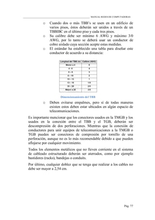 ____________________________________________________________ MANUAL REDES DE COMPUTADORAS
Pág. 77
o Cuando dos o más TBB‟s se usen en un edificio de
varios pisos, éstos deberán ser unidos a través de un
TBBIBC en el último piso y cada tres pisos.
o Su calibre debe ser mínimo 6 AWG y máximo 3/0
AWG, por lo tanto se deberá usar un conductor de
cobre aislado cuya sección acepte estas medidas.
o El estándar ha establecido una tabla para diseñar este
conductor de acuerdo a su distancia:
Dimensionamiento del TBB
o Deben evitarse empalmes, pero sí de todas maneras
existen estos deben estar ubicados en algún espacio de
telecomunicaciones.
Es importante mencionar que los conectores usados en la TMGB y los
usados en la conexión entre el TBB y el TGB, deberán ser
descompresión de dos perforaciones. Mientras que la conexión de
conductores para unir equipos de telecomunicaciones a la TMGB o
TGB pueden ser conectores de compresión por tornillo de una
perforación, aunque no es lo más recomendable debido a que pueden
aflojarse por cualquier movimiento.
Todos los elementos metálicos que no lleven corriente en el sistema
de cableado estructurado deberán ser aterrados, como por ejemplo
bastidores (racks), bandejas o conduits.
Por último, cualquier doblez que se tenga que realizar a los cables no
debe ser mayor a 2,54 cm.
 