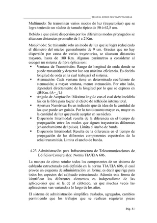 ____________________________________________________________ MANUAL REDES DE COMPUTADORAS
Pág. 81
Multimodo: Se transmiten varios modos de luz (trayectorias) que se
logra teniendo un núcleo de tamaño típico de 50 ó 62,5 um.
Debido a que existe dispersión por los diferentes modos propagados se
alcanzan distancias promedio de 1 a 2 Km.
Monomodo: Se transmite solo un modo de luz que se logra reduciendo
el diámetro del núcleo generalmente de 9 um. Gracias que no hay
dispersión por causa de varias trayectorias, se alcanzan distancias
mayores, hasta de 100 Km. Algunos parámetros a considerar al
escoger un sistema de fibra óptica son:
 Ventana de Transmisión: Rango de longitud de onda donde se
puede transmitir y detectar luz con máxima eficiencia. Es decirla
longitud de onda en la cual trabajará el sistema.
 Atenuación: Cada ventana tiene un determinado coeficiente de
atenuación; a mayor ventana, menor atenuación. Por otro lado,
dependerá directamente de la longitud por lo que se expresa en
dB/Km. (A=_/L)
 Ángulo de Aceptación: Máximo ángulo con el cual debe incidirla
luz en la fibra para lograr el efecto de reflexión interna total.
 Apertura Numérica: Es un indicado que da idea de la cantidad de
luz que puede ser guiada. Por lo tanto cuanto mayor es, mayor es
la cantidad de luz que puede aceptar en su núcleo.
 Dispersión Intermodal: resulta de la diferencia en el tiempo de
propagación entre los modos que siguen trayectorias diferentes
(ensanchamiento del pulso). Limita el ancho de banda.
 Dispersión Intermodal: Resulta de la diferencia en el tiempo de
propagación de las diferentes componentes espectrales de la
señal transmitida. Limita el ancho de banda.
4.23. Administración para Infraestructura de Telecomunicaciones de
Edificios Comerciales: Norma TIA/EIA 606.
La manera de cómo rotular todos los componentes de un sistema de
cableado estructurado está definido en la norma TIA/EIA 606, el cual
provee un esquema de administración uniforme, es decir que rige para
todos los aspectos del cableado estructurado. Además esta forma de
identificar los diferentes elementos es independiente de las
aplicaciones que se le dé al cableado, ya que muchas veces las
aplicaciones van variando a lo largo de los años.
El sistema de administración simplifica traslados, agregados, cambios
permitiendo que los trabajos que se realicen requieran pocas
 