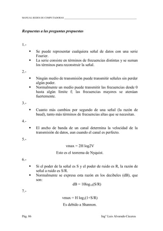 MANUAL REDES DE COMPUTADORAS ______________________________________________________________
Pág. 86 Ing° Luis Alvarado Cáceres
Respuestas a las preguntas propuestas
1.-
 Se puede representar cualquiera señal de datos con una serie
Fourier.
 La serie consiste en términos de frecuencias distintas y se suman
los términos para reconstruir la señal.
2.-
 Ningún medio de transmisión puede transmitir señales sin perder
algún poder.
 Normalmente un medio puede transmitir las frecuencias desde 0
hasta algún límite f; las frecuencias mayores se atenúan
fuertemente.
3.-
 Cuanto más cambios por segundo de una señal (la razón de
baud), tanto más términos de frecuencias altas que se necesitan.
4.-
 El ancho de banda de un canal determina la velocidad de la
transmisión de datos, aun cuando el canal es perfecto.
5.-
vmax = 2H log2V
Esto es el teorema de Nyquist.
6.-
 Si el poder de la señal es S y el poder de ruido es R, la razón de
señal a ruido es S/R.
 Normalmente se expresa esta razón en los decibeles (dB), que
son:
dB = 10log10(S/R)
7.-
vmax = H log2(1+S/R)
Es debido a Shannon.
 