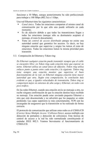 MANUAL REDES DE COMPUTADORAS ______________________________________________________________
Pág. 90 Ing° Luis Alvarado Cáceres
funcionar a 10 Mbps, aunque posteriormente ha sido perfeccionado
para trabajar a 100 Mbps (802.3u) o 1 Gbps.
Una red Ethernet tiene las siguientes características:
 Canal único. Todas las estaciones comparten el mismo canal de
comunicación por lo que sólo una puede utilizarlo en cada
momento.
 Es de difusión debido a que todas las transmisiones llegan a
todas las estaciones (aunque sólo su destinatario aceptará el
mensaje, el resto lo descartarán).
 Tiene un control de acceso distribuido porque no existe una
autoridad central que garantice los accesos. Es decir, no hay
ninguna estación que supervise y asigne los turnos al resto de
estaciones. Todas las estaciones tienen la misma prioridad para
transmitir.
5.3. Comparación de Ethernet y Token ring
En Ethernet cualquier estación puede transmitir siempre que el cable
se encuentre libre; en Token ring cada estación tiene que esperar su
turno. Ethernet utiliza un canal único de difusión; Token ring utiliza
enlaces punto a punto entre cada estación y la siguiente. Token ring
tiene siempre una estación monitor que supervisa el buen
funcionamiento de la red; en Ethernet ninguna estación tiene mayor
autoridad que otra. Según esta comparación, la conclusión más
evidente es que, a iguales velocidades de transmisión, Token ring se
comportará mejor en entornos de alta carga y Ethernet, en redes con
poco tráfico.
En las redes Ethernet, cuando una estación envía un mensaje a otra, no
recibe ninguna confirmación de que la estación destino haya recibido
su mensaje. Una estación puede estar enviando paquetes Ethernet a
otra que está desconectada y no advertirá que los paquetes se están
perdiendo. Las capas superiores (y más concretamente, TCP) son las
encargadas de asegurarse que la transmisión se ha realizado de forma
correcta.
El protocolo de comunicación que utilizan estas redes es el CSMA/CD
(Carrier Sense Multiple Access / Collision Detect, acceso múltiple con
detección de portadora y detección de colisiones). Esta técnica de
control de acceso a la red ha sido normalizada constituyendo el
estándar IEEE 802.3. Veamos brevemente el funcionamiento de
CSMA/CD.
 
