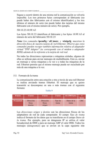 MANUAL REDES DE COMPUTADORAS ______________________________________________________________
Pág. 92 Ing° Luis Alvarado Cáceres
llegase a ocurrir dentro de una misma red la comunicación se volvería
imposible. Los tres primeros bytes corresponden al fabricante (no
puede haber dos fabricantes con el mismo identificador) y los tres
últimos al número de serie (no puede haber dos tarjetas del mismo
fabricante con el mismo número de serie). Por ejemplo,
5D:1E:23:10:9F:A3
Los bytes 5D:1E:23 identifican al fabricante y los bytes 10:9F:A3 al
número de serie del fabricante 5D:1E:23
Nota: Los comandos ipconfig / all |more y winipcfg muestran la
dirección física de nuestra tarjeta de red Ethernet. Observe que estos
comandos pueden recoger también información relativa al adaptador
virtual "PPP Adapter" (se corresponde con el módem o adaptador
RDSI) además de la referente a la tarjeta de red real.
No todas las direcciones representan a máquinas aisladas, algunas de
ellas se utilizan para enviar mensajes de multidifusión. Esto es, enviar
un mensaje a varias máquinas a la vez o a todas las máquinas de la
red. Ethernet permite que el mismo mensaje pueda ser escuchado por
más de una máquina a la vez.
5.5. Formato de la trama
La comunicación entre una estación y otra a través de una red Ethernet
se realiza enviando tramas Ethernet. El mensaje que se quiere
transmitir se descompone en una o más tramas con el siguiente
formato:
Tabla 9
8 bytes 6 bytes 6 bytes 2 bytes 64-1500 bytes 4
bytes
Preámbulo Dirección
física
destino
Dirección
física
origen
Tipo de
trama
Datos de la
trama
CRC
Las direcciones origen y destino son las direcciones físicas de los
adaptadores de red de cada computador. El campo Tipo de trama
indica el formato de los datos que se transfieren en el campo Datos de
la trama. Por ejemplo, para un datagrama IP se utiliza el valor
hexadecimal de 0800 y para un mensaje ARP el valor 0806. Todos los
mensajes (datagramas) que se envíen en la capa siguiente irán
 