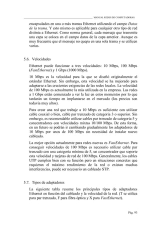 ____________________________________________________________ MANUAL REDES DE COMPUTADORAS
Pág. 93
encapsulados en una o más tramas Ethernet utilizando el campo Datos
de la trama. Y esto mismo es aplicable para cualquier otro tipo de red
distinta a Ethernet. Como norma general, cada mensaje que transmite
una capa se coloca en el campo datos de la capa anterior. Aunque es
muy frecuente que el mensaje no quepa en una sola trama y se utilicen
varias.
5.6. Velocidades
Ethernet puede funcionar a tres velocidades: 10 Mbps, 100 Mbps
(FastEthernet) y 1 Gbps (1000 Mbps).
10 Mbps es la velocidad para la que se diseñó originalmente el
estándar Ethernet. Sin embargo, esta velocidad se ha mejorado para
adaptarse a las crecientes exigencias de las redes locales. La velocidad
de 100 Mbps es actualmente la más utilizada en la empresa. Las redes
a 1 Gbps están comenzado a ver la luz en estos momentos por lo que
tardarán un tiempo en implantarse en el mercado (los precios son
todavía muy altos).
Para crear una red que trabaje a 10 Mbps es suficiente con utilizar
cable coaxial o bien, cable par trenzado de categoría 3 o superior. Sin
embargo, es recomendable utilizar cables par trenzado de categoría 5 y
concentradores con velocidades mixtas 10/100 Mbps. De esta forma,
en un futuro se podrán ir cambiando gradualmente los adaptadores de
10 Mbps por unos de 100 Mbps sin necesidad de instalar nuevo
cableado.
La mejor opción actualmente para redes nuevas es FastEthernet. Para
conseguir velocidades de 100 Mbps es necesario utilizar cable par
trenzado con una categoría mínima de 5, un concentrador que soporte
esta velocidad y tarjetas de red de 100 Mbps. Generalmente, los cables
UTP cumplen bien con su función pero en situaciones concretas que
requieran el máximo rendimiento de la red o existan muchas
interferencias, puede ser necesario un cableado STP.
5.7. Tipos de adaptadores
La siguiente tabla resume los principales tipos de adaptadores
Ethernet en función del cableado y la velocidad de la red. (T se utiliza
para par trenzado, F para fibra óptica y X para FastEthernet).
 