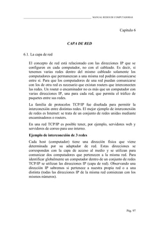 ____________________________________________________________ MANUAL REDES DE COMPUTADORAS
Pág. 97
Capítulo 6
CAPA DE RED
6.1. La capa de red
El concepto de red está relacionado con las direcciones IP que se
configuren en cada computador, no con el cableado. Es decir, si
tenemos varias redes dentro del mismo cableado solamente los
computadores que permanezcan a una misma red podrán comunicarse
entre sí. Para que los computadores de una red puedan comunicarse
con los de otra red es necesario que existan routers que interconecten
las redes. Un router o encaminador no es más que un computador con
varias direcciones IP, una para cada red, que permita el tráfico de
paquetes entre sus redes.
La familia de protocolos TCP/IP fue diseñada para permitir la
interconexión entre distintas redes. El mejor ejemplo de interconexión
de redes es Internet: se trata de un conjunto de redes unidas mediante
encaminadores o routers.
En una red TCP/IP es posible tener, por ejemplo, servidores web y
servidores de correo para uso interno.
Ejemplo de interconexión de 3 redes
Cada host (computador) tiene una dirección física que viene
determinada por su adaptador de red. Estas direcciones se
corresponden con la capa de acceso al medio y se utilizan para
comunicar dos computadores que pertenecen a la misma red. Para
identificar globalmente un computador dentro de un conjunto de redes
TCP/IP se utilizan las direcciones IP (capa de red). Observando una
dirección IP sabremos si pertenece a nuestra propia red o a una
distinta (todas las direcciones IP de la misma red comienzan con los
mismos números).
 