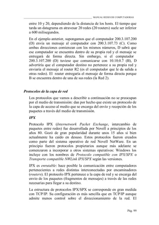____________________________________________________________ MANUAL REDES DE COMPUTADORAS
Pág. 99
entre 10 y 20, dependiendo de la distancia de los hosts. El tiempo que
tarda un datagrama en atravesar 20 redes (20 routers) suele ser inferior
a 600 milisegundos.
En el ejemplo anterior, supongamos que el computador 200.3.107.200
(D) envía un mensaje al computador con 200.3.107.73 (C). Como
ambas direcciones comienzan con los mismos números, D sabrá que
ese computador se encuentra dentro de su propia red y el mensaje se
entregará de forma directa. Sin embargo, si el computador
200.3.107.200 (D) tuviese que comunicarse con 10.10.0.7 (B), D
advertiría que el computador destino no pertenece a su propia red y
enviaría el mensaje al router R2 (es el computador que le da salida a
otras redes). El router entregaría el mensaje de forma directa porque
B se encuentra dentro de una de sus redes (la Red 2).
Protocolos de la capa de red
Los protocolos que vamos a describir a continuación no se preocupan
por el medio de transmisión: dan por hecho que existe un protocolo de
la capa de acceso al medio que se encarga del envío y recepción de los
paquetes a través del medio de transmisión.
IPX
Protocolo IPX (Internetwork Packet Exchange, intercambio de
paquetes entre redes) fue desarrollada por Novell a principios de los
años 80. Gozó de gran popularidad durante unos 15 años si bien
actualmente ha caído en desuso. Estos protocolos fueron creados
como parte del sistema operativo de red Novell NetWare. En un
principio fueron protocolos propietarios aunque más adelante se
comenzaron a incorporar a otros sistemas operativos: Windows los
incluye con los nombres de Protocolo compatible con IPX/SPX o
Transporte compatible NWLink IPX/SPX según las versiones.
IPX es enrutable: hace posible la comunicación entre computadores
pertenecientes a redes distintas interconectadas por encaminadores
(routers). El protocolo IPX pertenece a la capa de red y se encarga del
envío de los paquetes (fragmentos de mensajes) a través de las redes
necesarias para llegar a su destino.
La estructura de protocolos IPX/SPX se corresponde en gran medida
con TCP/IP. Su configuración es más sencilla que en TCP/IP aunque
admite menos control sobre el direccionamiento de la red. El
 