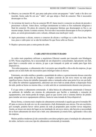 REDES DE COMPUTADORES – Conceitos básicos

6- Observe, no conector RJ-45, que para cada pino existe um pequeno “ tubo” onde o fio deve ser
inserido. Insira cada fio em seu “ tubo”, até que atinja o final do conector. Não é necessário
desencapar os fios.
7- Ao terminar de inserir os fios no conector RJ-45, basta inserir o conector no alicate de pressão e
pressionar o alicate. Antes disso, verifique atentamente se todos os fios realmente atingiram o
final do conector. Os pinos do conector são pequenas lâminas que desencapam os fios e, ao
mesmo tempo, fazem o contato externo. Por isso não é necessário desencapar os fios (os próprios
pinos, ao serem pressionados com o alicate, efetuam essa tarefa por você).
8- Após pressionar o alicate, remova o conector do alicate e verifique se o cabo ficou bom. Para
isso, puxe o cabo para ver se não há nenhum fio que ficou solto ou frouxo.
9- Repita o processo para a outra ponta do cabo.

CABEAMENTO ESTRUTURADO
As redes mais populares utilizam a arquitetura Ethernet usando par trançado sem blindagem
(UTP). Nessa arquitetura, há a necessidade de um dispositivo concentrador, tipicamente um hub,
para fazer a conexão entre os micros, já que o par trançado só pode ser usado para ligar dois
dispositivos.
Em redes pequenas, o cabeamento não é um ponto que atrapalhe o dia-a-dia da empresa, já que
apenas um ou dois hubs são necessários para interligar todos os micros.
Entretanto, em redes médias e grandes a quantidade de cabos e o gerenciamento dessas conexões
pode atrapalhar o dia-a-dia da empresa. A simples conexão de um novo micro na rede pode
significar horas e horas de trabalho (passando cabos e tentando achar uma porta livre em um hub).
Se a idéia for substituir equipamentos, adicionar um novo hub ou ainda alterar a disposição física
da rede, perde-se horas ou mesmo dias, e a rede sairá do ar constantemente durante esse processo.
É aí que entra o cabeamento estruturado. A idéia básica do cabeamento estruturado é fornecer
ao ambiente de trabalho um sistema de cabeamento que facilite a instalação e remoção de
equipamentos, sem muita perda de tempo, igual ao que ocorre com o sistema elétrico do prédio:
para instalar um novo equipamento elétrico, basta ter uma tomada de força disponível.
Dessa forma, o sistema mais simples de cabeamento estruturado é aquele que provê tomadas RJ45 para os micros da rede em vez de conectarern o hub diretamente aos micros. Em um escritório,
por exemplo, poderia haver vários pontos de rede já preparados para receber novas máquinas.
Assim, ao trocar um micro de lugar ou na instalação de um novo micro, não haveria a necessidade
de se fazer cabeamento do micro até o hub; este cabeamento já estaria feito, agilizando o dia-a-dia
da empresa.
Muitos prédios modernos já são construídos com dutos próprios para a instalação do cabeamento
de redes, inclusive com esse tipo de cabeamento estruturado já montado.

10

 