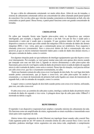 REDES DE COMPUTADORES – Conceitos básicos

Só que a idéia do cabeamento estruturado vai muito além disso. Além do uso de tomadas, o
sistema de cabeamento estruturado utiliza um concentrador de cabos chamado patch panel (painel
de conexões). Em vez dos cabos que vêm das tomadas conectarem-se diretamente ao hub, eles são
conectados ao patch panel. Dessa forma, o patch panel funciona como um grande concentrador de
tomadas.

CROSS-OVER
Os cabos par trançado fazem uma ligação pino-a-pino entre os dispositivos que estejam
interligando, por exemplo, a ligação de um micro a um hub. Um par de fios é usado para a
transmissão e outro par é usado para a recepção. O que acontece dentro do hub é que esse
dispositivo conecta os sinais que estão saindo das máquinas (TD) às entradas de dados das demais
máquinas (RD) e vice- versa, para que a comunicação possa ser estabelecia. Esse esquema é
chamado cross-over (cruzamento). Sem o cross-over dentro do hub a comunicação não seria
possível, já que os micros tentariam transmitir dados para a saída de dados dos demais micros, e
não para a entrada de dados, como é o correto.
Em algumas situações pode ser que tenhamos de interligar equipamentos que não façam o crossover internamente. Por exemplo, se você quiser montar uma rede com apenas dois micros usando
par trançado sem usar um hub (isto é, ligando os micros diretamente) o cabo pino-a-pino não
funcionará, pois com ele você ligará a saída de dados do primeiro micro à saída de dados do segundo
micro (e não à entrada de dados, como seria o correto). Nesse tipo de situação, você precisa utilizar
um cabo cross-over, que faz o cruzamento externamente, no cabo.
Outro uso bastante comum do cabo cross-over é na ligação de dois hubs. Se você ligar dois hubs
usando portas convencionais, que já façam o cross-over, um cabo pino-a-pino irá anular o
cruzamento, e os sinais de transmissão do primeiro hub serão ligados aos sinais de transmissão do
segundo hub, e não às entradas de recepção, como é o correto.
A seguir vemos a correta ligação de dois hubs usando portas com cross-over interno, utilizando,
para isso, um cabo cross-over.
O cabo cross-over, ao contrário do cabo pino-a-pino, interliga a saída de dados do primeiro micro
à entrada de dados do segundo e vice-versa. A pinagem desse tipo de cabo para redes 10BaseT é
mostrada na tabela a seguir.

REPETIDORES
O repetidor é um dispositivo responsável por ampliar o tamanho máximo do cabeamento da rede.
Ele funciona como um amplificador de sinais, regenerando os sinais recebidos e transmitindo esses
sinais para outro segmento da rede.
Abaixo temos dois segmentos de rede Ethernet em topologia linear usando cabo coaxial fino.
Cada segmento pode ter até 185 metros de extensão (limite do cabo coaxial fino). Com o uso do
repetidor, podemos interligar vários segmentos em uma única rede, ampliando o comprimento
11

 