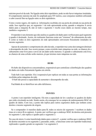 REDES DE COMPUTADORES – Conceitos básicos

máximo possível da rede. Na ligação entre dois repetidores, pode ou não haver máquinas instaladas.
O comprimento máximo da rede foi ampliado para 555 metros, caso estejamos também utilizando
o cabo coaxial fino na ligação entre os dois repetidores.
Como o nome sugere, ele repete as informações recebidas em sua porta de entrada na sua porta de
saída. Isso significa que, no segmento 1 da rede apresentada acima, quando a máquina A envia
dados para a máquina B, não só todo o segmento 1 recebe esses dados ao mesmo tempo, mas
também o segmento 3.
O repetidor é um elemento que não analisa os quadros de dados para verificar para qual segmento
o quadro é destinado. Assim, ele realmente funciona como um "extensor" do cabeamento da rede.
É como se todos os dois segmentos de rede apresentados estivessem fisicamente instalados no
mesmo segmento.
Apesar de aumentar o comprimento do cabo da rede, o repetidor traz como desvantagem diminuir
o desempenho da rede. Isso ocorre porque, como existirão mais máquinas na rede, as chances de o
cabeamento estar livre para o envio de um dado serão menores. E quando o cabeamento está livre,
as chances de uma colisão serão maiores, já que teremos mais máquinas na rede.

HUBS
Os hubs são dispositivos concentradores, responsáveis por centralizar a distribuição dos quadros
de dados em redes fisicamente ligadas em estrela.
Todo hub é um repetidor. Ele é responsável por replicar em todas as suas portas as informações
recebidas pelas máquinas da rede.
O hub não possui a capacidade de aumentar o desempenho da rede.
Facilidade de se identificar um cabo defeituoso.

PONTES
A ponte é um repetidor inteligente. Ela tem a capacidade de ler e analisar os quadros de dados
que estão circulando na rede. Sendo assim, ela consegue ler os campos de endereçamento MAC do
quadro de dados. Com isso, a ponte não replica para outros segmentos dados que tenham como
destino o mesmo segmento da origem.
Se o computador A transfere dados para B, todos os micros do segmento 1 recebem os dados
(mas só o micro B os captura). A ponte, por verificar que o endereço MAC de destino está presente
no segmento 1, não replica o quadro para o segmento 2.
No caso do micro A estar transferindo dados para o micro F , a ponte verifica que o endereço MAC
de destino encontra-se no segmento 2, passando, então, a funcionar como um repetidor tradicional,
replicando o quadro gerado no segmento 1 no segmento 2.
12

 