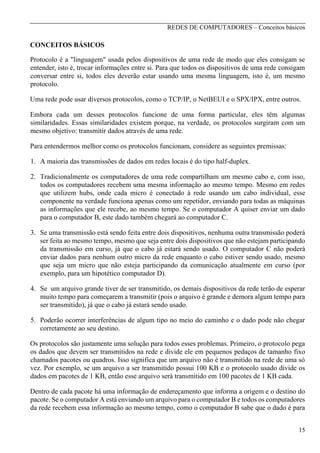 REDES DE COMPUTADORES – Conceitos básicos

CONCEITOS BÁSICOS
Protocolo é a "linguagem" usada pelos dispositivos de uma rede de modo que eles consigam se
entender, isto é, trocar informações entre si. Para que todos os dispositivos de uma rede consigam
conversar entre si, todos eles deverão estar usando uma mesma linguagem, isto é, um mesmo
protocolo.
Uma rede pode usar diversos protocolos, como o TCP/IP, o NetBEUI e o SPX/IPX, entre outros.
Embora cada um desses protocolos funcione de uma forma particular, eles têm algumas
similaridades. Essas similaridades existem porque, na verdade, os protocolos surgiram com um
mesmo objetivo: transmitir dados através de uma rede.
Para entendermos melhor como os protocolos funcionam, considere as seguintes premissas:
1. A maioria das transmissões de dados em redes locais é do tipo half-duplex.
2. Tradicionalmente os computadores de uma rede compartilham um mesmo cabo e, com isso,
todos os computadores recebem uma mesma informação ao mesmo tempo. Mesmo em redes
que utilizem hubs, onde cada micro é conectado à rede usando um cabo individual, esse
componente na verdade funciona apenas como um repetidor, enviando para todas as máquinas
as informações que ele recebe, ao mesmo tempo. Se o computador A quiser enviar um dado
para o computador B, este dado também chegará ao computador C.
3. Se uma transmissão está sendo feita entre dois dispositivos, nenhuma outra transmissão poderá
ser feita ao mesmo tempo, mesmo que seja entre dois dispositivos que não estejam participando
da transmissão em curso, já que o cabo já estará sendo usado. O computador C não poderá
enviar dados para nenhum outro micro da rede enquanto o cabo estiver sendo usado, mesmo
que seja um micro que não esteja participando da comunicação atualmente em curso (por
exemplo, para um hipotético computador D).
4. Se um arquivo grande tiver de ser transmitido, os demais dispositivos da rede terão de esperar
muito tempo para começarem a transmitir (pois o arquivo é grande e demora algum tempo para
ser transmitido), já que o cabo já estará sendo usado.
5. Poderão ocorrer interferências de algum tipo no meio do caminho e o dado pode não chegar
corretamente ao seu destino.
Os protocolos são justamente uma solução para todos esses problemas. Primeiro, o protocolo pega
os dados que devem ser transmitidos na rede e divide ele em pequenos pedaços de tamanho fixo
chamados pacotes ou quadros. Isso significa que um arquivo não é transmitido na rede de uma só
vez. Por exemplo, se um arquivo a ser transmitido possui 100 KB e o protocolo usado divide os
dados em pacotes de 1 KB, então esse arquivo será transmitido em 100 pacotes de 1 KB cada.
Dentro de cada pacote há uma informação de endereçamento que informa a origem e o destino do
pacote. Se o computador A está enviando um arquivo para o computador B e todos os computadores
da rede recebem essa informação ao mesmo tempo, como o computador B sabe que o dado é para
15

 