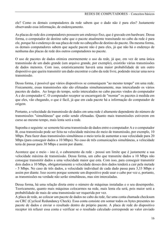 REDES DE COMPUTADORES – Conceitos básicos

ele? Como os demais computadores da rede sabem que o dado não é para eles? Justamente
observando essa informação, de endereçamento.
As placas de rede dos computadores possuem um endereço fixo, que é gravado em hardware. Dessa
forma, o computador de destino sabe que o pacote atualmente transitando no cabo da rede é para
ele, porque há o endereço de sua placa de rede no cabeçalho de destino do pacote. Da mesma forma,
os demais computadores sabem que aquele pacote não é para eles, já que não há o endereço de
nenhuma das placas de rede dos outros computadores no pacote.
O uso de pacotes de dados otimiza enormemente o uso da rede, já que, em vez de uma única
transmissão de um dado grande (um arquivo grande, por exemplo), existirão várias transmissões
de dados menores. Com isso, estatisticamente haverá uma maior probabilidade de um outro
dispositivo que queira transmitir um dado encontrar o cabo da rede livre, podendo iniciar uma nova
transmissão.
Dessa forma, é possível que vários dispositivos se comuniquem "ao mesmo tempo" em uma rede.
Fisicamente, essas transmissões não são efetuadas simultaneamente, mas intercalando os vários
pacotes de dados. Ao longo do tempo, serão intercalados no cabo pacotes vindos do computador
A e do computador C. O computador receptor se encarregará de "montar” os pacotes à medida em
que eles, vão chegando, o que é fácil, já que em cada pacote há a informação do computador de
origem.
Portanto, a velocidade da transmissão de dados em uma rede é altamente dependente do número de
transmissões "simultâneas" que estão sendo efetuadas. Quanto mais transmissões estiverem em
curso ao mesmo tempo, mais lenta será a rede.
Suponha o seguinte: se somente há urna transmissão de dados entre o computador A e o computador
B, essa transmissão pode ser feita na velocidade máxima do meio de transmissão, por exemplo, 10
Mbps. Para fazer duas transmissões simultâneas o meio teria de aumentar a sua velocidade para 20
Mbps (para conseguir dados a 10 Mbps). No caso de três comunicações simultâneas, a velocidade
teria de passar para 30 Mbps e assim por diante.
Acontece que o meio - isto é, o cabeamento da rede - possui um limite que é justamente a sua
velocidade máxima de transmissão. Dessa forma, um cabo que transmite dados a 10 Mbps não
consegue transmitir dados a uma velocidade maior que esta. Com isso, para conseguir transmitir
dois dados a 10 Mbps, obrigatoriamente a velocidade desses dois dados tenderá a cair pela metade
- 5 Mbps. No caso de três dados, a velocidade individual de cada dado passa para 3,33 Mbps e
assim por diante. Isso ocorre porque somente um dispositivo pode usar o cabo por vez e, portanto,
as transmissões na verdade não serão simultâneas, mas sim intercaladas.
Dessa forma, há uma relação direta entre o número de máquinas instaladas e o seu desempenho.
Teoricamente, quanto mais máquinas colocarmos na rede, mais lenta ela será, pois maior será a
probabilidade de mais de uma transmissão ser requerida por vez.
A placa de rede, ao colocar um pacote de dados no cabo da rede, faz uma conta chamada checksum
ou CRC (Cyclical Redundancy Check). Essa conta consiste em somar todos os bytes presentes no
pacote de dados e enviar o resultado dentro do próprio pacote. A placa de rede do dispositivo
receptor irá refazer essa conta e verificar se o resultado calculado corresponde ao valor enviado
16

 