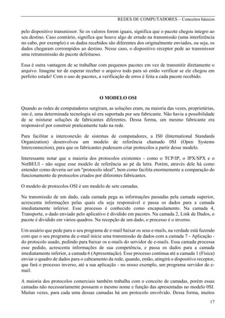 REDES DE COMPUTADORES – Conceitos básicos

pelo dispositivo transmissor. Se os valores forem iguais, significa que o pacote chegou íntegro ao
seu destino. Caso contrário, significa que houve algo de errado na transmissão (uma interferência
no cabo, por exemplo) e os dados recebidos são diferentes dos originalmente enviados, ou seja, os
dados chegaram corrompidos ao destino. Nesse caso, o dispositivo receptor pede ao transmissor
uma retransmissão do pacote defeituoso.
Essa é outra vantagem de se trabalhar com pequenos pacotes em vez de transmitir diretamente o
arquivo. Imagine ter de esperar receber o arquivo todo para só então verificar se ele chegou em
perfeito estado! Com o uso de pacotes, a verificação de erros é feita a cada pacote recebido.

O MODELO OSI
Quando as redes de computadores surgiram, as soluções eram, na maioria das vezes, proprietárias,
isto é, uma determinada tecnologia só era suportada por seu fabricante. Não havia a possibilidade
de se misturar soluções de fabricantes diferentes. Dessa forma, um mesmo fabricante era
responsável por construir praticamente tudo na rede.
Para facilitar a interconexão de sistemas de computadores, a IS0 (International Standards
Organization) desenvolveu um modelo de referência chamado 0SI (Open Systems
Interconnection), para que os fabricantes pudessem criar protocolos a partir desse modelo.
Interessante notar que a maioria dos protocolos existentes - como o TCP/IP, o IPX/SPX e o
NetBEUI - não segue esse modelo de referência ao pé da letra. Porém, através dele há como
entender como deveria ser um "protocolo ideal", bem como facilita enormemente a comparação do
funcionamento de protocolos criados por diferentes fabricantes.
O modelo de protocolos OSI é um modelo de sete camadas.
Na transmissão de um dado, cada camada pega as informações passadas pela camada superior,
acrescenta informações pelas quais ela seja responsável e passa os dados para a camada
imediatamente inferior. Esse processo é conhecido como encapsulamento. Na camada 4,
Transporte, o dado enviado pelo aplicativo é dividido em pacotes. Na camada 2, Link de Dados, o
pacote é dividido em vários quadros. Na recepção de um dado, o processo é o inverso.
Um usuário que pede para o seu programa de e-mail baixar os seus e-mails, na verdade está fazendo
com que o seu programa de e-mail inicie uma transmissão de dados com a camada 7 - Aplicação do protocolo usado, pedindo para baixar os e-mails do servidor de e-mails. Essa camada processa
esse pedido, acrescenta informações de sua competência, e passa os dados para a camada
imediatamente inferior, a camada 6 (Apresentação). Esse processo continua até a camada 1 (Física)
enviar o quadro de dados para o cabeamento da rede, quando, então, atingirá o dispositivo receptor,
que fará o processo inverso, até a sua aplicação - no nosso exemplo, um programa servidor de email.
A maioria dos protocolos comerciais também trabalha com o conceito de camadas, porém essas
camadas não necessariamente possuem o mesmo nome e função das apresentadas no modelo 0SI.
Muitas vezes, para cada uma dessas camadas há um protocolo envolvido. Dessa forma, muitos
17

 