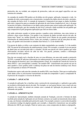 REDES DE COMPUTADORES – Conceitos básicos

protocolos são, na verdade, um conjunto de protocolos, cada um com papel específico em sua
estrutura de camadas.
As camadas do modelo OSI podem ser divididas em três grupos: aplicação, transporte e rede. As
camadas de rede se preocupam com a transmissão e recepção dos dados através da rede e, portanto,
são camadas de baixo nível. A camada de transporte é responsável por pegar os dados recebidos
pela rede e repassá-los para as camadas de aplicação de uma forma compreensível, isto é, ela pega
os pacotes de dados e transforma-os em dados quase prontos para serem usados pela aplicação. As
camadas de aplicação, que são camadas de alto nível, colocam o dado recebido em um padrão que
seja compreensível pelo programa (aplicação) que fará uso desse dado.
Até então estávamos usando os termos pacotes e quadros como sinônimos, mas estes termos se
referem a duas coisas distintas. Um quadro é um conjunto de dados enviado através da rede, de
forma mais "bruta" ou, melhor dizendo, de mais baixo nível. Dentro de um quadro encontramos
informações de endereçamento físico, como, por exemplo, o endereço real de uma placa de rede.
Logo, um quadro está associado às camadas mais baixas (1 e 2) do modelo OSI.
Um pacote de dados se refere a um conjunto de dados manipulados nas camadas 3 e 4 do modelo
OSI. No pacote há informações de endereçamento virtual. Por exemplo, a camada 4 cria um pacote
de dados para ser enviado pela rede e a camada 2 divide esse pacote em vários quadros que serão
efetivamente enviados através do cabo da rede. Um pacote, portanto, contém a informação
proveniente de vários quadros.
Para dar um exemplo real e elucidar de uma vez essa diferença, em uma rede usando o protocolo
TCP/IP, a camada IP adiciona informações de endereçamento de um pacote (número do endereço
IP da máquina de destino), que é um endereçamento virtual. Já a camada de Controle de Acesso ao
Meio (MAC) - que corresponde à camada 2 do modelo OSI - transformará esse pacote em um ou
mais quadros e esses quadros terão o endereço da placa de rede de destino (endereço real, físico)
que corresponda ao número IP fornecido.
Estudaremos agora cada uma das camadas do modelo OSI e suas funções. Note que as explicações
serão dadas como se estivéssemos transmitindo um dado do computador A para o computador B.
O processo de recepção é o inverso do descrito.
CAMADA 7 - APLICACÃO
A camada de aplicação faz a interface entre o protocolo de comunicação e o aplicativo que pediu
ou receberá a informação através da rede. Por exemplo, se você quiser baixar o seu e-mail com seu
aplicativo de e-mail, ele entrará em contato com a camada de Aplicação do protocolo de rede
efetuando este pedido.
CAMADA 6 - APRESENTAÇÃO
A camada de Apresentação, também chamada camada de Tradução, converte o formato do dado
recebido pela camada de Aplicação em um formato comum a ser usado na transmissão desse dado,
ou seja, um formato entendido pelo protocolo usado. Um exemplo comum é a conversão do padrão
de caracteres (código de página) quando, por exemplo, o dispositivo transmissor usa um padrão
diferente do ASCII, por exemplo. Pode ter outros usos, como compressão de dados e criptografia.
18

 