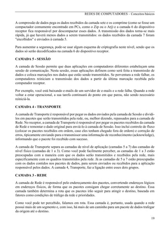 REDES DE COMPUTADORES – Conceitos básicos

A compressão de dados pega os dados recebidos da camada sete e os comprime (como se fosse um
compactador comumente encontrado em PCs, como o Zip ou o Arj) e a camada 6 do dispositivo
receptor fica responsável por descompactar esses dados. A transmissão dos dados torna-se mais
rápida, já que haverá menos dados a serem transmitidos: os dados recebidos da camada 7 foram
"encolhidos" e enviados à camada 5.
Para aumentar a segurança, pode-se usar algum esquema de criptografia neste nível, sendo que os
dados só serão decodificados na camada 6 do dispositivo receptor.
CAMADA 5 - SESSÃO
A camada de Sessão permite que duas aplicações em computadores diferentes estabeleçam uma
sessão de comunicação. Nesta sessão, essas aplicações definem como será feita a transmissão de
dados e coloca marcações nos dados que estão sendo transmitidos. Se porventura a rede falhar, os
computadores reiniciam a transmissão dos dados a partir da última marcação recebida pelo
computador receptor.
Por exemplo, você está baixando e-mails de um servidor de e-mails e a rede falha. Quando a rede
voltar a estar operacional, a sua tarefa continuará do ponto em que parou, não sendo necessário
reiniciá-la.
CAMADA 4 - TRANSPORTE
A camada de Transporte é responsável por pegar os dados enviados pela camada de Sessão e dividilos em pacotes que serão transmitidos pela rede, ou, melhor dizendo, repassados para a camada de
Rede. No receptor, a camada de Transporte é responsável por pegar os pacotes recebidos da camada
de Rede e remontar o dado original para enviá-lo à camada de Sessão. Isso inclui controle de fluxo
(colocar os pacotes recebidos em ordem, caso eles tenham chegado fora de ordem) e correção de
erros, tipicamente enviando para o transmissor uma informação de reconhecimento (acknowledge),
informando que o pacote foi recebido com sucesso.
A camada de Transporte separa as camadas de nível de aplicação (camadas 5 a 7) das camadas de
nível físico (camadas de 1 a 3). Como você pode facilmente perceber, as camadas de 1 a 3 estão
preocupadas com a maneira com que os dados serão transmitidos e recebidos pela rede, mais
especificamente com os quadros transmitidos pela rede. Já as camadas de 5 a 7 estão preocupadas
com os dados contidos nos pacotes de dados, para serem enviados ou recebidos para a aplicação
responsável pelos dados. A camada 4, Transporte, faz a ligação entre esses dois grupos.
CAMADA 3 - REDE
A camada de Rede é responsável pelo endereçamento dos pacotes, convertendo endereços lógicos
em endereços físicos, de forma que os pacotes consigam chegar corretamente ao destino. Essa
camada também determina a rota que os pacotes irão seguir para atingir o destino, baseada em
fatores como condições de tráfego da rede e prioridades.
Como você pode ter percebido, falamos em rota. Essa camada é, portanto, usada quando a rede
possui mais de um segmento e, com isso, há mais de um caminho para um pacote de dados trafegar
da origem até o destino.
19

 