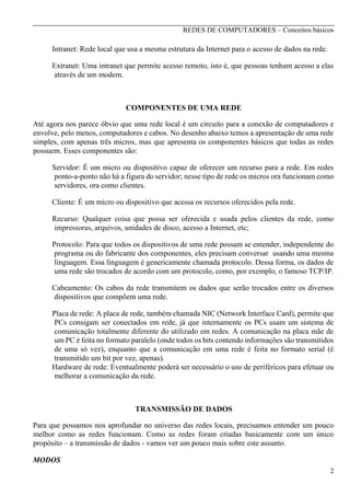 REDES DE COMPUTADORES – Conceitos básicos

Intranet: Rede local que usa a mesma estrutura da Internet para o acesso de dados na rede.
Extranet: Uma intranet que permite acesso remoto, isto é, que pessoas tenham acesso a elas
através de um modem.

COMPONENTES DE UMA REDE
Até agora nos parece óbvio que uma rede local é um circuito para a conexão de computadores e
envolve, pelo menos, computadores e cabos. No desenho abaixo temos a apresentação de uma rede
simples, com apenas três micros, mas que apresenta os componentes básicos que todas as redes
possuem. Esses componentes são:
Servidor: É um micro ou dispositivo capaz de oferecer um recurso para a rede. Em redes
ponto-a-ponto não há a figura do servidor; nesse tipo de rede os micros ora funcionam como
servidores, ora como clientes.
Cliente: É um micro ou dispositivo que acessa os recursos oferecidos pela rede.
Recurso: Qualquer coisa que possa ser oferecida e usada pelos clientes da rede, como
impressoras, arquivos, unidades de disco, acesso a Internet, etc;
Protocolo: Para que todos os dispositivos de uma rede possam se entender, independente do
programa ou do fabricante dos componentes, eles precisam conversar usando uma mesma
linguagem. Essa linguagem é genericamente chamada protocolo. Dessa forma, os dados de
uma rede são trocados de acordo com um protocolo, como, por exemplo, o famoso TCP/IP.
Cabeamento: Os cabos da rede transmitem os dados que serão trocados entre os diversos
dispositivos que compõem uma rede.
Placa de rede: A placa de rede, também chamada NIC (Network Interface Card), permite que
PCs consigam ser conectados em rede, já que internamente os PCs usam um sistema de
comunicação totalmente diferente do utilizado em redes. A comunicação na placa mãe de
um PC é feita no formato paralelo (onde todos os bits contendo informações são transmitidos
de uma só vez), enquanto que a comunicação em uma rede é feita no formato serial (é
transmitido um bit por vez, apenas).
Hardware de rede: Eventualmente poderá ser necessário o uso de periféricos para efetuar ou
melhorar a comunicação da rede.

TRANSMISSÃO DE DADOS
Para que possamos nos aprofundar no universo das redes locais, precisamos entender um pouco
melhor como as redes funcionam. Como as redes foram criadas basicamente com um único
propósito – a transmissão de dados - vamos ver um pouco mais sobre este assunto.
MODOS
2

 