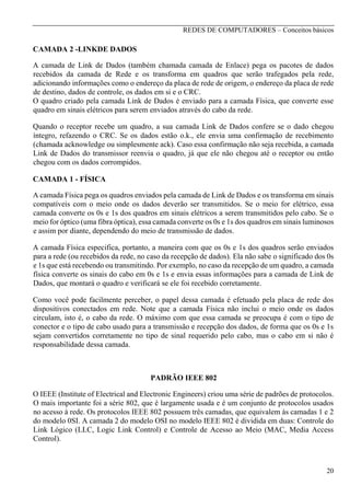 REDES DE COMPUTADORES – Conceitos básicos

CAMADA 2 -LINKDE DADOS
A camada de Link de Dados (também chamada camada de Enlace) pega os pacotes de dados
recebidos da camada de Rede e os transforma em quadros que serão trafegados pela rede,
adicionando informações como o endereço da placa de rede de origem, o endereço da placa de rede
de destino, dados de controle, os dados em si e o CRC.
O quadro criado pela camada Link de Dados é enviado para a camada Física, que converte esse
quadro em sinais elétricos para serem enviados através do cabo da rede.
Quando o receptor recebe um quadro, a sua camada Link de Dados confere se o dado chegou
íntegro, refazendo o CRC. Se os dados estão o.k., ele envia uma confirmação de recebimento
(chamada acknowledge ou simplesmente ack). Caso essa confirmação não seja recebida, a camada
Link de Dados do transmissor reenvia o quadro, já que ele não chegou até o receptor ou então
chegou com os dados corrompidos.
CAMADA 1 - FÍSICA
A camada Física pega os quadros enviados pela camada de Link de Dados e os transforma em sinais
compatíveis com o meio onde os dados deverão ser transmitidos. Se o meio for elétrico, essa
camada converte os 0s e 1s dos quadros em sinais elétricos a serem transmitidos pelo cabo. Se o
meio for óptico (uma fibra óptica), essa camada converte os 0s e 1s dos quadros em sinais luminosos
e assim por diante, dependendo do meio de transmissão de dados.
A camada Física especifica, portanto, a maneira com que os 0s e 1s dos quadros serão enviados
para a rede (ou recebidos da rede, no caso da recepção de dados). Ela não sabe o significado dos 0s
e 1s que está recebendo ou transmitindo. Por exemplo, no caso da recepção de um quadro, a camada
física converte os sinais do cabo em 0s e 1s e envia essas informações para a camada de Link de
Dados, que montará o quadro e verificará se ele foi recebido corretamente.
Como você pode facilmente perceber, o papel dessa camada é efetuado pela placa de rede dos
dispositivos conectados em rede. Note que a camada Física não inclui o meio onde os dados
circulam, isto é, o cabo da rede. O máximo com que essa camada se preocupa é com o tipo de
conector e o tipo de cabo usado para a transmissão e recepção dos dados, de forma que os 0s e 1s
sejam convertidos corretamente no tipo de sinal requerido pelo cabo, mas o cabo em si não é
responsabilidade dessa camada.

PADRÃO IEEE 802
O IEEE (Institute of Electrical and Electronic Engineers) criou uma série de padrões de protocolos.
O mais importante foi a série 802, que é largamente usada e é um conjunto de protocolos usados
no acesso à rede. Os protocolos IEEE 802 possuem três camadas, que equivalem às camadas 1 e 2
do modelo 0SI. A camada 2 do modelo OSI no modelo IEEE 802 é dividida em duas: Controle do
Link Lógico (LLC, Logic Link Control) e Controle de Acesso ao Meio (MAC, Media Access
Control).

20

 