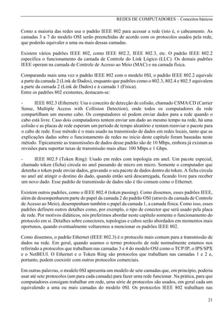 REDES DE COMPUTADORES – Conceitos básicos

Como a maioria das redes usa o padrão IEEE 802 para acessar a rede (isto é, o cabeamento. As
camadas 3 a 7 do modelo OSI serão preenchidas de acordo com os protocolos usados pela rede,
que poderão equivaler a uma ou mais dessas camadas.
Existem vários padrões IEEE 802, como IEEE 802.2, IEEE 802.3, etc. O padrão IEEE 802.2
especifica o funcionamento da camada de Controle do Link Lógico (LLC). Os demais padrões
IEEE operam na camada de Controle de Acesso ao Meio (MAC) e na camada física.
Comparando mais uma vez o padrão IEEE 802 com o modelo 0SI, o padrão IEEE 802.2 equivale
a parte da camada 2 (Link de Dados), enquanto que padrões como o 802.3, 802.4 e 802.5 equivalem
a parte da camada 2 (Link de Dados) e à camada 1 (Física).
Entre os padrões 802 existentes, destacam-se:
IEEE 802.3 (Ethernet): Usa o conceito de detecção de colisão, chamado CSMA/CD (Carrier
Sense, Multiple Access with Collision Detection), onde todos os computadores da rede
compartilham um mesmo cabo. Os computadores só podem enviar dados para a rede quando o
cabo está livre. Caso dois computadores tentem enviar um dado ao mesmo tempo na rede, há uma
colisão e as placas de rede esperam um período de tempo aleatório e tentam reenviar o pacote para
o cabo de rede. Esse método é o mais usado na transmissão de dados em redes locais, tanto que as
explicações dadas sobre o funcionamento de redes no início deste capítulo foram baseadas neste
método. Tipicamente as transmissões de dados desse padrão são de 10 Mbps, embora já existam as
revisões para suportar taxas de transmissão mais altas: 100 Mbps e 1 Gbps.
IEEE 802.5 (Token Ring): Usado em redes com topologia em anel. Um pacote especial,
chamado token (ficha) circula no anel passando de micro em micro. Somente o computador que
detenha o token pode enviar dados, gravando o seu pacote de dados dentro do token. A ficha circula
no anel até atingir o destino do dado, quando então será descarregada, ficando livre para receber
um novo dado. Esse padrão de transmissão de dados não é tão comum como o Ethernet.
Existem outros padrões, como o IEEE 802.4 (token passing). Como dissemos, esses padrões IEEE,
além de desempenharem parte do papel da camada 2 do padrão OSI (através da camada de Controle
de Acesso ao Meio), desempenham também o papel da camada 1, a camada física. Como isso, esses
padrões definem outros detalhes como, por exemplo, o tipo de conector que será usado pela placa
de rede. Por motivos didáticos, nós preferimos abordar neste capítulo somente o funcionamento do
protocolo em si. Detalhes sobre conectores, topologias e cabos serão abordados em momentos mais
oportunos, quando eventualmente voltaremos a mencionar os padrões IEEE 802.
Como dissemos, o padrão Ethernet (IEEE 802.3) é o protocolo mais comum para a transmissão de
dados na rede. Em geral, quando usamos o termo protocolo de rede normalmente estamos nos
referindo a protocolos que trabalham nas camadas 3 e 4 do modelo OSI como o TCP/IP, o IPS/SPX
e o NetBEUI. O Ethernet e o Token Ring são protocolos que trabalham nas camadas 1 e 2 e,
portanto, podem coexistir com outros protocolos comerciais.
Em outras palavras, o modelo 0SI apresenta um modelo de sete camadas que, em princípio, poderia
usar até sete protocolos (um para cada camada) para fazer urna rede funcionar. Na prática, para que
computadores consigam trabalhar em rede, urna série de protocolos são usados, em geral cada um
equivalendo a uma ou mais camadas do modelo 0SI. Os protocolos IEEE 802 trabalham nas
21

 