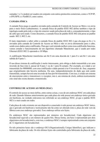REDES DE COMPUTADORES – Conceitos básicos

camadas 1 e 2 e podem ser usados em conjunto com outros protocolos comerciais, como o TCP/IP,
o IPX/SPX e o NetBEUI, entre outros.
CAMADA FÍSICA
A camada física pega os quadros enviados pela camada de Controle de Acesso ao Meio e os envia
para o meio físico (cabeamento). A camada física do padrão IEEE 802 define também o tipo de
topologia usado pela rede e o tipo de conector usado pela placa de rede e, conseqüentemente, o tipo
de cabo que será usado. Como dissemos, a camada física do padrão IEEE 802 está presa ao padrão
usado: 802.3, 802.5, etc.
O mais importante a saber sobre a camada física do padrão IEEE 802 é que ela pega os 0s e 1s
enviados pela camada de Controle de Acesso ao Meio e não os envia diretamente para o cabo,
sendo esses dados antes codificados. Para que você entenda melhor como essa codificarão funciona,
vamos estudar o funcionamento de um algoritmo chamado Manchester, que é usado por redes
Ethernet (IEEE 802.3) operando a 10 Mbps.
A codificação Manchester transforma um bit 0 em uma descida de 1 para 0 e um bit 1 em uma
subida de 0 para 1.
O uso desse sistema de codificação é muito interessante, pois obriga o dado transmitido a ter uma
inversão de fase (isto é, passar de 0 para 1 ou de 1 para 0) sempre. Por exemplo, se o dado a ser
transmitido for 00000000, com essa codificarão o dado passará a ter 8 inversões de .fase, enquanto
que originalmente não haveria nenhuma. Ou seja, independentemente do dado que está sendo
transmitido, sempre haverá uma inversão de fase por bit transmitido. Com isso, é criado um sistema
de sincronismo entre o transmissor e o receptor, isto é, um sistema de clock, embora teoricamente
este sinal não exista durante a transmissão.

CONTROLE DE ACESSO AO MEIO (MAC)
O controle de acesso ao meio define, entre outras coisas, o uso de um endereço MAC em cada placa
de rede. Quando falamos anteriormente que cada placa de rede possui um endereço único gravado
em hardware, na verdade estávamos nos referindo ao seu endereço MAC, já que o padrão IEEE
802 é o mais usado em redes.
Cada placa de rede existente em um dispositivo conectado à rede possui um endereço MAC único,
que é gravado em hardware e teoricamente não há como ser alterado (isto é, placa de rede vem da
fábrica com esse endereço gravado). Esse endereço utiliza seis bytes.
Os endereços MAC são representados por números em hexadecimal. Cada algarismo em
hexadecimal equivale a um número de quatro bits. Dessa forma, um byte é representado por dois
algarismos em hexadecimal e, com isso, o endereço MAC é sempre representado como um conjunto
de 12 algarismos em hexadecimal.
Os três primeiros bytes são o endereço OUI (Organizationally Unique Identifier), que indicam o
fabricante da placa de rede. Os três últimos bytes são controlados pela fabricante da placa de rede,
22

 