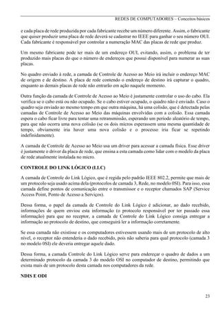 REDES DE COMPUTADORES – Conceitos básicos

e cada placa de rede produzida por cada fabricante recebe um número diferente. Assim, o fabricante
que quiser produzir uma placa de rede deverá se cadastrar no IEEE para ganhar o seu número OUI.
Cada fabricante é responsável por controlar a numeração MAC das placas de rede que produz.
Um mesmo fabricante pode ter mais de um endereço OUI, evitando, assim, o problema de ter
produzido mais placas do que o número de endereços que possui disponível para numerar as suas
placas.
No quadro enviado à rede, a camada de Controle de Acesso ao Meio irá incluir o endereço MAC
de origem e de destino. A placa de rede contendo o endereço de destino irá capturar o quadro,
enquanto as demais placas de rede não entrarão em ação naquele momento.
Outra função da camada de Controle de Acesso ao Meio é justamente controlar o uso do cabo. Ela
verifica se o cabo está ou não ocupado. Se o cabo estiver ocupado, o quadro não é enviado. Caso o
quadro seja enviado ao mesmo tempo em que outra máquina, há uma colisão, que é detectada pelas
camadas de Controle de Acesso ao Meio das máquinas envolvidas com a colisão. Essa camada
espera o cabo ficar livre para tentar uma retransmissão, esperando um período aleatório de tempo,
para que não ocorra uma nova colisão (se os dois micros esperassem uma mesma quantidade de
tempo, obviamente iria haver uma nova colisão e o processo iria ficar se repetindo
indefinidamente).
A camada de Controle de Acesso ao Meio usa um driver para acessar a camada física. Esse driver
é justamente o driver da placa de rede, que ensina a esta camada como lidar com o modelo da placa
de rede atualmente instalada no micro.
CONTROLE DO LINK LÓGICO (LLC)
A camada de Controle do Link Lógico, que é regida pelo padrão IEEE 802.2, permite que mais de
um protocolo seja usado acima dela (protocolos de camada 3, Rede, no modelo 0SI). Para isso, essa
camada define pontos de comunicação entre o transmissor e o receptor chamados SAP (Service
Access Point, Ponto de Acesso a Serviços).
Dessa forma, o papel da camada de Controle do Link Lógico é adicionar, ao dado recebido,
informações de quem enviou esta informação (o protocolo responsável por ter passado essa
informação) para que no receptor, a camada de Controle do Link Lógico consiga entregar a
informação ao protocolo de destino, que conseguirá ler a informação corretamente.
Se essa camada não existisse e os computadores estivessem usando mais de um protocolo de alto
nível, o receptor não entenderia o dado recebido, pois não saberia para qual protocolo (camada 3
no modelo 0SI) ele deveria entregar aquele dado.
Dessa forma, a camada Controle do Link Lógico serve para endereçar o quadro de dados a um
determinado protocolo da camada 3 do modelo OSI no computador de destino, permitindo que
exista mais de um protocolo desta camada nos computadores da rede.
NDIS E ODI

23

 