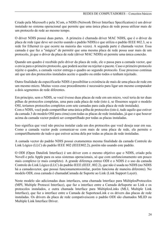 REDES DE COMPUTADORES – Conceitos básicos

Criado pela Microsoft e pela 3Com, o NDIS (Network Driver Interface Specification) é um driver
instalado no sistema operacional que permite que uma única placa de rede possa utilizar mais de
um protocolo de rede ao mesmo tempo.
O driver NDIS possui duas partes. A primeira é chamada driver MAC NDIS, que é o driver da
placa de rede (que deve ser escrito usando o padrão NDIS) e que utiliza o padrão IEEE 802.3, se a
rede for Ethernet (o que ocorre na maioria das vezes). A segunda parte é chamada vector. Essa
camada é que faz a "mágica" de permitir que uma mesma placa de rede possa usar mais de um
protocolo, já que o driver da placa de rede (driver MAC NDIS) só permite uma única conexão.
Quando um quadro é recebido pelo driver da placa de rede, ele o passa para a camada vector, que
o envia para o primeiro protocolo, que poderá aceitar ou rejeitar o pacote. Caso o primeiro protocolo
rejeite o quadro, a camada vector entrega o quadro ao segundo protocolo. Esse processo continua
até que um dos protocolos instalados aceite o quadro ou então todos o tenham rejeitado.
Outra finalidade da especificarão NDIS é possibilitar a existência de mais de uma placa de rede em
um mesmo micro. Muitas vezes esse procedimento é necessário para ligar um mesmo computador
a dois segmentos de rede diferentes.
Em princípio, sem o NDIS, se você tivesse duas placas de rede em um micro, você teria de ter duas
pilhas de protocolos completas, uma para cada placa de rede (isto é, se fôssemos seguir o modelo
OSI, teríamos protocolos completos com sete camadas para cada placa de rede instalada).
Com o NDIS, você pode compartilhar uma única pilha de protocolos (isto é, tudo aquilo que estiver
da camada 3 do modelo OSI para cima) com todas as placas de rede instaladas, já que o que houver
acima da camada vector poderá ser compartilhado por todas as placas instaladas.
Isso significa que você não precisa instalar cada um dos protocolos que você deseja usar em sua.
Como a camada vector pode comunicar-se com mais de uma placa de rede, ela permite o
compartilhamento de tudo o que estiver acima dela por todas as placas de rede instaladas.
A camada vector do padrão NDIS possui exatamentea mesma finalidade da camada Controle do
Link Lógico (LLC) do padrão IEEE 802 (IEEE802.2), porém não usando este padrão.
O ODI (Open Datalink Interface) é um driver com o mesmo objetivo que o NDIS, criado pela
Novell e pela Apple para os seus sistemas operacionais, só que com umfuncionamento um pouco
mais complexo (e mais completo). A grande diferença entreo ODI e o NDIS é o uso da camada
Controle do Link Lógico (LLC) do padrão IEEE (IEEF, 802.2), que não é usada no NDIS (no NDIS
há a camadavector, que possui funcionamentosimilar, porém funciona de maneira diferente). No
modelo ODI, essa camada é chamadaCamada de Suporte ao Link (Link Support Layer).
Neste modelo são adicionadas duas interfaces, uma chamada lnterface para MúltiplosProtocolos
(MPI, Multiple Protocoi Interface), que faz a interface entre a Camada deSuporte ao Link e os
protocolos instalados, e outra chamada lnterface para MúltiplosLinks (MLI, Multiple Link
Interface), que faz a interface entre a Camada de SuporteaoLink e os drivers das placas de rede
instaladas. Os drivers da placa de rede compatíveiscom o padrão ODI são chamados MLID ou
Multiple Link Interface Driver.

24

 