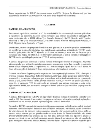 REDES DE COMPUTADORES – Conceitos básicos

Todos os protocolos do TCP/IP são documentados nos RFCs (Request for Comments), que são
documentos descritivos do protocolo TCP/IP e que estão disponíveis na Internet.

CAMADAS
CAMADA DE APLICAÇÃO
Esta camada equivale às camadas 5, 6 e 7 do modelo OSI e faz a comunicação entre os aplicativos
e o protocolo de transporte. Existem vários protocolos que operam na camada de aplicação. Os
mais conhecidos são o HTTP (HyperText Transfer Protocol), SMTP (Simple Mail Transfer
Protocol), o FTP (File Transfer Protocol), o SNMP (Simple Network Management Protocol), o
DNS (Domain Name Systern) e o Teinet.
Dessa forma, quando um programa cliente de e-mail quer baixar os e-mails que estão armazenados
no servidor de e-mail, ele irá efetuar esse pedido para a camada de aplicação do TCP/IP, sendo
atendido pelo protocolo SMTP. Quando você entra um endereço www em seu browser para
visualizar uma página na Internet, o seu browser irá comunicar-se com a camada de aplicação do
TCP/IP, sendo atendido pelo protocolo HTTP. E assim por diante.
A camada de aplicação comunica-se com a camada de transporte através de uma porta. As portas
são numeradas e as aplicações padrão usam sempre uma mesma porta. Por exemplo, o protocolo
SMTP utiliza sempre a porta 25, o protocolo HTTP utiliza sempre a porta 80 e o FTP as portas 20
(para a transmissão de dados) e 21 (para transmissão de informações de controle).
O uso de um número de porta permite ao protocolo de transporte (tipicamente o TCP) saber qual é
o tipo de conteúdo do pacote de dados (por exemplo, saber que o dado que ele está transportando é
um e-mail) e, no receptor, saber para qual protocolo de aplicação ele deverá entregar o pacote de
dados, já que, como estamos vendo, existem inúmeros. Assim, ao receber um pacote destinado à
porta 25, o protocolo TCP irá entregá-lo ao protocolo que estiver conectado a esta porta,
tipicamente o SMTP, que por sua vez entregará o dado à aplicação que o solicitou (o programa de
e-mail).
CAMADA DE TRANSPORTE
A camada de transporte do TCP/IP é um equivalente direto da camada de transporte (camada 4) do
modelo 0SI. Esta camada é responsável por pegar os dados enviados pela camada de aplicação e
transformá-los em pacotes, a serem repassados para a camada de Internet.
No modelo TCP/IP a camada de transporte utiliza um esquema de multiplexação, onde é possível
transmitir "simultaneamente" dados das mais diferentes aplicações. Na verdade, ocorre o conceito
de intercalamento de pacotes; vários programas poderão estar comunicando-se com a rede ao
mesmo tempo, mas os pacotes gerados serão enviados à rede de forma intercalada, não sendo
preciso terminar um tipo de aplicação de rede para então começar outra. Isso é possível graças ao
uso do conceito de portas, explicado no tópico passado, já que dentro do pacote há a informação da
porta de origem e de destino do dado. Ou seja, em uma mesma seqüência de pacotes recebidos pelo
26

 