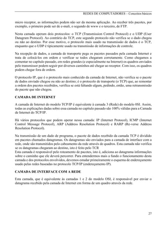 REDES DE COMPUTADORES – Conceitos básicos

micro receptor, as informações podem não ser da mesma aplicação. Ao receber três pacotes, por
exemplo, o primeiro pode ser de e-mali, o segundo de www e o terceiro, de FTP.
Nesta camada operam dois protocolos: o TCP (Transmission Control Protocol) e o UDP (User
Datagram Protocol). Ao contrário do TCP, este segundo protocolo não verifica se o dado chegou
ou não ao destino. Por esse motivo, o protocolo mais usado na transmissão de dados é o TCP,
enquanto que o UDP é tipicamente usado na transmissão de informações de controle.
Na recepção de dados, a camada de transporte pega os pacotes passados pela camada Internet e
trata de colocá-los em ordem e verificar se todos chegaram corretamente. Como chegamos a
comentar no capítulo passado, em redes grandes (e especialmente na Internet) os quadros enviados
pelo transmissor podem seguir por diversos caminhos até chegar ao receptor. Com isso, os quadros
podem chegar fora de ordem.
O protocolo IP, que é o protocolo mais conhecido da camada de Internet, não verifica se o pacote
de dados enviado chegou ou não ao destino; é o protocolo de transporte (o TCP) que, ao remontar
a ordem dos pacotes recebidos, verifica se está faltando algum, pedindo, então, uma retransmissão
do pacote que não chegou.
CAMADA DE INTERNET
A camada de Internet do modelo TCP/IP é equivalente à camada 3 (Rede) do modelo 0SI. Assim,
todas as explicações dadas sobre essa camada no capítulo passado são 100% válidas para a Camada
de Internet do TCP/IP.
Há vários protocolos que podem operar nessa camada: IP (Internet Protocol), ICMP (Internet
Control Message Protocol), ARP (Address Resolution Protocol) e RARP (Re-verse Address
Resolution Protocol).
Na transmissão de um dado de programa, o pacote de dados recebido da camada TCP é dividido
em pacotes chamados datagramas. Os datagramas são enviados para a camada de interface com a
rede, onde são transmitidos pelo cabeamento da rede através de quadros. Esta camada não verifica
se os datagramas chegaram ao destino, isto é feito pelo TCR
Esta camada é responsável pelo roteamento de pacotes, isto é, adiciona ao datagrama informações
sobre o caminho que ele deverá percorrer. Para entendermos mais a fundo o funcionamento desta
camada e dos protocolos envolvidos, devemos estudar primeiramente o esquema de endereçamento
usado pelas redes baseadas no protocolo TCP/IP (endereçamento IP).
CAMADA DE INTERFACE COM A REDE
Esta camada, que é equivalente às camadas 1 e 2 do modelo OSI, é responsável por enviar o
datagrama recebido pela camada de Internet em forma de um quadro através da rede.

27

 