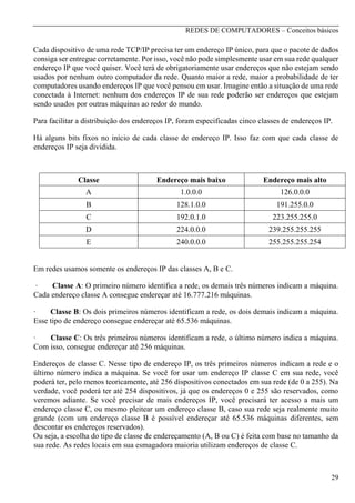 REDES DE COMPUTADORES – Conceitos básicos

Cada dispositivo de uma rede TCP/IP precisa ter um endereço IP único, para que o pacote de dados
consiga ser entregue corretamente. Por isso, você não pode simplesmente usar em sua rede qualquer
endereço IP que você quiser. Você terá de obrigatoriamente usar endereços que não estejam sendo
usados por nenhum outro computador da rede. Quanto maior a rede, maior a probabilidade de ter
computadores usando endereços IP que você pensou em usar. Imagine então a situação de uma rede
conectada à Internet: nenhum dos endereços IP de sua rede poderão ser endereços que estejam
sendo usados por outras máquinas ao redor do mundo.
Para facilitar a distribuição dos endereços IP, foram especificadas cinco classes de endereços IP.
Há alguns bits fixos no início de cada classe de endereço IP. Isso faz com que cada classe de
endereços IP seja dividida.

Classe

Endereço mais baixo

Endereço mais alto

A

1.0.0.0

126.0.0.0

B

128.1.0.0

191.255.0.0

C

192.0.1.0

223.255.255.0

D

224.0.0.0

239.255.255.255

E

240.0.0.0

255.255.255.254

Em redes usamos somente os endereços IP das classes A, B e C.
·
Classe A: O primeiro número identifica a rede, os demais três números indicam a máquina.
Cada endereço classe A consegue endereçar até 16.777.216 máquinas.
·
Classe B: Os dois primeiros números identificam a rede, os dois demais indicam a máquina.
Esse tipo de endereço consegue endereçar até 65.536 máquinas.
·
Classe C: Os três primeiros números identificam a rede, o último número indica a máquina.
Com isso, consegue endereçar até 256 máquinas.
Endereços de classe C. Nesse tipo de endereço IP, os três primeiros números indicam a rede e o
último número indica a máquina. Se você for usar um endereço IP classe C em sua rede, você
poderá ter, pelo menos teoricamente, até 256 dispositivos conectados em sua rede (de 0 a 255). Na
verdade, você poderá ter até 254 dispositivos, já que os endereços 0 e 255 são reservados, como
veremos adiante. Se você precisar de mais endereços IP, você precisará ter acesso a mais um
endereço classe C, ou mesmo pleitear um endereço classe B, caso sua rede seja realmente muito
grande (com um endereço classe B é possível endereçar até 65.536 máquinas diferentes, sem
descontar os endereços reservados).
Ou seja, a escolha do tipo de classe de endereçamento (A, B ou C) é feita com base no tamanho da
sua rede. As redes locais em sua esmagadora maioria utilizam endereços de classe C.

29

 