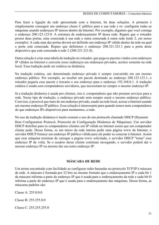 REDES DE COMPUTADORES – Conceitos básicos

Para fazer a ligação da rede apresentada com a Internet, há duas soluções. A primeira é
simplesmente conseguir um endereço classe C público para a sua rede e re- configurar todas as
máquinas usando endereços IP únicos dentro da Internet. Por exemplo, digamos que você consiga
o endereço 200.123.123.0. A estrutura de endereçamento IP dessa rede. Repare que o roteador
possui duas portas, uma conectada à sua rede e outra conectada à outra rede (rede 2, em nosso
exemplo). A cada uma das portas deverá ser definido um endereço IP válido dentro da rede na qual
a porta está conectada. Repare que definimos o endereço 200.321.321.1 para a porta deste
dispositivo que está conectada à rede 2 (200.321.321.0).
Outra solução é criar uma tabela de tradução no roteador, que pega os pacotes vindos com endereços
IP válidos na Internet e converte esses endereços em endereços privados, aceitos somente na rede
local. Essa tradução pode ser estática ou dinâmica.
Na tradução estática, um determinado endereço privado é sempre convertido em um mesmo
endereço público. Por exemplo, ao receber um pacote destinado ao endereço 200.123.123.1, o
roteador pegaria esse pacote e trocaria o seu endereço para o endereço 192.168.0.1. A tradução
estática é usada com computadores servidores, que necessitam ter sempre o mesmo endereço IP.
Já a tradução dinâmica é usada por clientes, isto é, computadores que não prestam serviços para a
rede. Nesse tipo de tradução, o endereço privado nem sempre usará o mesmo endereço público.
Com isso, é possível que mais de um endereço privado, usado na rede local, acesse a Internet usando
um mesmo endereço IP público. Essa solução é interessante para quando temos mais computadores
do que endereços IPs disponíveis para montarmos, a rede.
No uso da tradução dinâmica é muito comum o uso de um protocolo chamado DHCP (Dynamic
Host Configuration Protocol, Protocolo de Configuração Dinâmica de Máquinas). Um servidor
DHCP distribui para os computadores clientes um IP válido na lntemet assim que um computador
cliente pede. Dessa forma, se um micro da rede interna pedir uma página www da Intemet, o
servidor DHCP fornece um endereço IP público válido para ele poder se conectar à Intemet. Assim
que essa máquina terminar de carregar a pagina www solicitada, o servidor DHCP "toma" esse
endereço IP de volta. Se o usuário desse cliente continuar navegando, o servidor poderá dar o
mesmo endereço IP ou mesmo dar um outro endereço IP.

MÁSCARA DE REDE
Um termo encontrado com facilidade ao configurar redes baseadas no protocolo TCP/IP é máscara
de rede. A máscara é formada por 32 bits no mesmo formato que o endereçamento IP e cada bit 1
da máscara informa a parte do endereço IP que é usada para o endereçamento da rede e cada bit O
informa a parte do endereço IP que é usada para o endereçamento das máquinas. Dessa forma, as
máscaras padrões são:
Classe A: 255.0.0.0
Classe B: 255.255.0.0
Classe C: 255.255.255.0
31

 