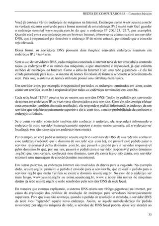 REDES DE COMPUTADORES – Conceitos básicos

Você já conhece vários endereços de máquinas na Internet. Endereços como www.seusite.com.br
na verdade são uma conversão para a forma nominal de um endereço IP (é muito mais fácil guardar
o endereço nominal www.seusite.com.br do que o endereço IP 200.123.123.7, por exemplo).
Quando você entra esse endereço em um browser Internet, o browser se comunica com um servidor
DNS, que é responsável por descobrir o endereço IP do nome entrado, permitindo que a conexão
seja efetuada.
Dessa forma, os servidores DNS possuem duas funções: converter endereços nominais em
endereços IP e vice-versa.
Sem o uso de servidores DNS, cada máquina conectada à internet teria de ter uma tabela contendo
todos os endereços IP e os nomes das máquinas, o que atualmente é impossível, já que existem
milhões de endereços na Internet. Como a idéia da Internet é ser uma rede gigantesca - e ela foi
criada justamente para isso -, o sistema de nomes foi criado de forma a acomodar o crescimento da
rede. Para isso, o sistema de nomes utilizado possui uma estrutura hierárquica.
Um servidor .com, por exemplo, é responsável por todos os endereços terminados em .com, assim
como um servidor .com.br é responsável por todos os endereços terminados em .com.br.
Cada rede local TCP/IP precisa ter ao menos um servidor DNS. Todos os pedidos por conversão
de nomes em endereços IP ou vice-versa são enviados a este servidor. Caso ele não consiga efetuar
essa conversão (também chamada resolução), ele responde o pedido informando o endereço de um
servidor que seja hierarquicamente superior a ele e, com isso, a maior probabilidade de conhecer o
endereço solicitado.
Se o outro servidor contactado também não conhecer o endereço, ele responderá informando o
endereço de outro servidor hierarquicamente superior e assim sucessivamente, até o endereço ser
localizado (ou não, caso seja um endereço inexistente).
Por exemplo, se você pedir o endereço seusite.org.br e o servidor de DNS de sua rede não conhecer
esse endereço (supondo que o domínio de sua rede seja .com.br), ele passará esse pedido parar o
servidor responsável pelos domínios .com.br, que passará o pedido para o servidor responsável
pelos domínios.br que, por sua vez, passará o pedido para o servidor responsável pelos domínios
.org.br) que, com certeza, conhecerá esse domínio, caso ele exista (caso não exista, este servidor
retomará uma mensagem de erro de domínio inexistente).
Em outras palavras, os endereços Internet são resolvidos da direita para a esquerda. No exemplo
dado, seusite.org.br, primeiro o pedido é enviado para o servidor.br, que enviará o pedido para o
servidor org.br que então verifica se existe o domínio seusite.org.br. No caso de o endereço ser
mais longo, www.seusite.org.br ou nome.seusite.org.br, www e nome são nomes de máquinas
dentro da rede seusite.org.br e serão resolvidos pelo servidor DNS da rede local.
Da maneira que estamos explicando, o sistema DNS criaria um tráfego gigantesco na Internet, por
causa da replicação dos pedidos de resolução de endereços para servidores hierarquicamente
superiores. Para que isso não aconteça, quando o pedido de resolução é atendido, o servidor DNS
da rede local "aprende" aquele novo endereço. Assim, se aquele nomelendereço for pedido
novamente por alguma máquina da rede, o servidor de DNS local poderá dessa vez atender ao
33

 