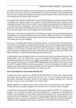 REDES DE COMPUTADORES – Conceitos básicos

Ao contrário dos outros métodos de troca de informações que discutimos até agora, a transferência
de e-mails tem de levar em conta a possibilidade de o servidor de destino estar temporariamente
fora do ar, pois o usuário não irá querer ficar manualmente tentando enviar um determinado e-mail
até conseguir que ele consiga chegar ao destino.
A mensagem é enviada pelo usuário para o seu servidor de e-mail, que, por sua vez, trata de entregar
a mensagem até o destino (muitas vezes usando o sistema DNS para descobrir o endereço IP da
máquina para a qual ele deve enviar o e-mail). Caso o destino esteja inalcançável por algum motivo,
o servidor armazena a mensagem e tenta uma nova transmissão mais tarde. Se o servidor ficar
inalcançável por muito tempo (tipicamente por três ou quatro dias), o servidor remove a mensagem
de sua lista de entrega e envia uma mensagem de erro ao remetente.
Além disso, o sistema de e-mail deve levar em conta que os usuários não necessariamente possuem
computadores com conexão 24 horas por dia com a Internet. Mesmo em redes locais conectadas à
Internet, os micros clientes não ficam ligados diretos (eles são desligados quando os funcionários
vão embora para casa, por exemplo).
Com isso, a necessidade não só de um servidor para entregar as mensagens de e-mail pela Internet,
mas também a necessidade de configurá-lo para receber e armazenar mensagens temporariamente,
enquanto o computador do usuário estiver desligado. Quando o usuário se conecta à rede, ele poderá
transferir o e-mail contido no servidor para o seu micro, para poder ler, editar, responder e criar
novas mensagens. Os dois protocolos mais conhecidos para se efetuar essa tarefa são o P0P3 (Post
Office Protocol 3) e o IMAP4 (Internet Message Acess Protocol 4).
A comunicação entre os programas clientes e os servidores de e-mail é extremamente simples. Toda
comunicação é feita em ASCII puro, através de comandos extremamente simples que são
facilmente entendidos por humanos. O conteúdo da mensagem em si também é enviado em ASCII
puro. Atualmente pode-se usar o padrão MIME (Multipurpose Internet Mail Extensions) em lugar
do ASCII. O padrão MIME foi criado para permitir o envio de informações não-ASCII, como
imagens e documentos que não estejam no formato texto puro dentro do e-mail. Em outras palavras,
para permitir o envio de arquivos anexados (em attach) ao e-mail.
HTTP (HYPERTEXT TRANSFER PROTOCOL)
A Internet não seria a mesma sem o WWW (World Wide Web). O "boom" que a Internet sofreu
nos últimos anos foi graças à criação desse recurso. Um site www consiste em uma série de
documentos hipermídia, acessados através de um endereço, também chamado URL (Uniform
Resource Locator), como, por exemplo, www.seusite.com.br.
Quando entramos um endereço como www.seusite.com.br em um browser ele irá consultar o
servidor DNS para conseguir o endereço IP do servidor www e, com isso, iniciar a conexão.
A transferência de documentos hipermídia é feita através do protocolo HTTP. Um servidor www
hospeda o site, enquanto um cliente (um browser Internet) faz a requisição dos documentos lá
contidos. Essa transferência é feita usando a porta 80 do protocolo TCP. Esses documentos são
escritos em diversas linguagens e o browser é o responsável por interpretar tais linguagens. A mais
simples de todas é o texto puro, passando pelo famoso HTML (HyperText Markup Language) e
chegando a outras linguagens mais recentes e suportadas somente pelos browsers mais novos.
35

 
