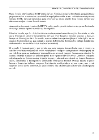 REDES DE COMPUTADORES – Conceitos básicos

Outro recurso interessante do HTTP chama-se CGI (Common Gateway Interface), que permite que
programas sejam armazenados e executados no próprio servidor www, emitindo uma resposta no
formato HTML para ser transmitida para o browser do micro cliente. Esse recurso permite que
documentos sejam criados dinamicamente.
A comunicação usando o protocolo HTTP é bidirecional e permite dois recursos para a diminuição
do tráfego da rede e para o aumento do desempenho.
Primeiro, o cache, que é a cópia dos últimos arquivos acessados no disco rígido do usuário, permite
que o browser em vez de ir novamente no servidor www buscar os mesmos arquivos já lidos, os
busque do disco rígido local do usuário, aumentando o desempenho (já que é mais rápido ler um
arquivo do disco rígido do que carregá-lo através da Internet) e diminuindo o tráfego da rede (não
será necessária a transferência dos arquivos novamente).
O segundo é chamado proxy, que permite que uma máquina intermediária entre o cliente e o
servidor www funcione como um cache. Por exemplo, você pode configurar um servidor proxy em
sua rede local para ser usado como intermediário no acesso à Internet. Quando uma máquina faz
acesso à Internet, os dados são copiados para o disco rígido do servidor proxy. Com isso, se alguma
máquina pedir um documento que já esteja no proxy, não será necessário ir na Internet buscar os
dados, aumentando o desempenho e diminuindo o tráfego da Internet. O único detalhe é que os
browsers Internet de todas as máquinas deverão estar configurados a acessar o proxy em vez de
fazer um acesso direto à Internet, ou caso contrário não adiantará em nada ter um servidor proxy
na rede.

36

 