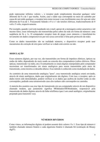REDES DE COMPUTADORES – Conceitos básicos

pode representar infinitos valores -, o receptor pode simplesmente descartar qualquer valor
diferente de 0 e de 1 que receba. Assim, caso o dado seja corrompido no meio do caminho por
causa de um ruído qualquer, o receptor tem como recusar o seu recebimento caso ele seja um valor
diferente de 0 ou de 1. Fisicamente falando o 0 e o 1 são tensões elétricas, tradicionalmente de 0
volt e 5 volts, respectivamente.
Por exemplo, quando você está mandando um e-mail, apesar de a mensagem conter caracteres e até
mesmo fotos, essas informações são transmitidas pelos cabos da rede em forma de números: uma
seqüência de 0s e 1s. O computador receptor trata de pegar esses números e transformá-los
novamente em dados compreensíveis por nós (essa conversão é feita pelo protocolo da rede).
Como os dados transmitidos são na realidade números, o dispositivo receptor pode usar
mecanismos de correção de erro para verificar se o dado está correto ou não.

MODULAÇÃO
Esses números digitais, por sua vez, são transmitidos em forma de impulsos elétricos, ópticos ou
ondas de rádio, dependendo do meio usado na conexão dos computadores (cabos elétricos, fibras
ópticas, transmissão via rádio, etc). Eventualmente os sinais digitais manipulados pelo computador
necessitam ser transformados em sinais analógicos para serem transmitidos pelo meio de
transmissão, como mostra a o desenho abaixo. Esse método é conhecido como modulação de dados.
Ao contrário de uma transmissão analógica "pura", essa transmissão analógica estará enviando,
através de sinais analógicos, dados que originalmente são digitais. Com isso, o receptor, após os
dados terem sido demodulados, poderá verificar se os dados que acabou de receber estão ou não
corrompidos, pedindo uma retransmissão caso eles tenham sido corrompidos no caminho.
A maioria dos usuários usa esse tipo de transmissão em seu computador através de um dispositivo
chamado modem, que justamente significa MOdulador/DEModulador, responsável pela
transmissão de dados digitais através da linha telefônica (que é um canal analógico, originalmente
projetado para transmitir voz).

NÚMEROS BINÁRIOS
Como vimos, as informações digitais só podem assumir dois valores: 0 e 1. Esse tipo de número é
também chamado número binário e cada algarismo binário é chamado bit (contração de Binary
digIT).
4

 