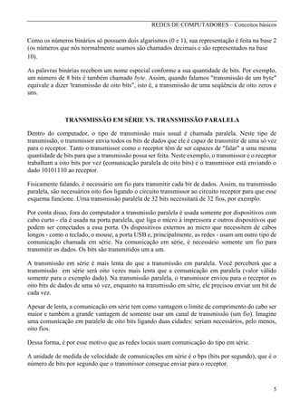 REDES DE COMPUTADORES – Conceitos básicos

Como os números binários só possuem dois algarismos (0 e 1), sua representação é feita na base 2
(os números que nós normalmente usamos são chamados decimais e são representados na base
10).
As palavras binárias recebem um nome especial conforme a sua quantidade de bits. Por exemplo,
um número de 8 bits é também chamado byte. Assim, quando falamos "transmissão de um byte"
equivale a dizer 'transmissão de oito bits", isto é, a transmissão de uma seqüência de oito zeros e
uns.

TRANSMISSÃO EM SÉRIE VS. TRANSMISSÃO PARALELA
Dentro do computador, o tipo de transmissão mais usual é chamada paralela. Neste tipo de
transmissão, o transmissor envia todos os bits de dados que ele é capaz de transmitir de uma só vez
para o receptor. Tanto o transmissor como o receptor têm de ser capazes de "falar" a uma mesma
quantidade de bits para que a transmissão possa ser feita. Neste exemplo, o transmissor e o receptor
trabalham a oito bits por vez (comunicação paralela de oito bits) e o transmissor está enviando o
dado 10101110 ao receptor.
Fisicamente falando, é necessário um fio para transmitir cada bit de dados. Assim, na transmissão
paralela, são necessários oito fios ligando o circuito transmissor ao circuito receptor para que esse
esquema funcione. Urna transmissão paralela de 32 bits necessitará de 32 fios, por exemplo.
Por conta disso, fora do computador a transmissão paralela é usada somente por dispositivos com
cabo curto - ela é usada na porta paralela, que liga o micro à impressora e outros dispositivos que
podem ser conectados a essa porta. Os dispositivos externos ao micro que necessitem de cabos
longos - como o teclado, o mouse, a porta USB e, principalmente, as redes - usam um outro tipo de
comunicação chamada em série. Na comunicação em série, é necessário somente um fio para
transmitir os dados. Os bits são transmitidos um a um.
A transmissão em série é mais lenta do que a transmissão em paralela. Você perceberá que a
transmissão em série será oito vezes mais lenta que a comunicação em paralela (valor válido
somente para o exemplo dado). Na transmissão paralela, o transmissor enviou para o receptor os
oito bits de dados de uma só vez, enquanto na transmissão em série, ele precisou enviar um bit de
cada vez.
Apesar de lenta, a comunicação em série tem como vantagem o limite de comprimento do cabo ser
maior e também a grande vantagem de somente usar um canal de transmissão (um fio). Imagine
uma comunicação em paralelo de oito bits ligando duas cidades: seriam necessários, pelo menos,
oito fios.
Dessa forma, é por esse motivo que as redes locais usam comunicação do tipo em série.
A unidade de medida de velocidade de comunicações em série é o bps (bits por segundo), que é o
número de bits por segundo que o transmissor consegue enviar para o receptor.

5

 