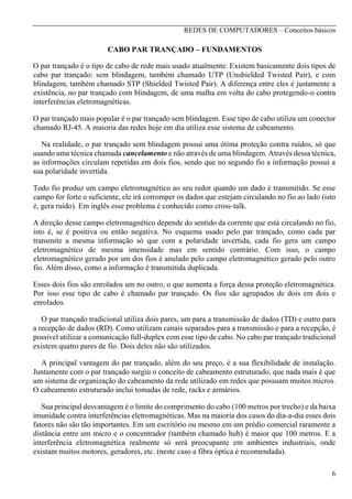 REDES DE COMPUTADORES – Conceitos básicos

CABO PAR TRANÇADO – FUNDAMENTOS
O par trançado é o tipo de cabo de rede mais usado atualmente. Existem basicamente dois tipos de
cabo par trançado: sem blindagem, também chamado UTP (Unshielded Twisted Pair), e com
blindagem, também chamado STP (Shielded Twisted Pair). A diferença entre eles é justamente a
existência, no par trançado com blindagem, de uma malha em volta do cabo protegendo-o contra
interferências eletromagnéticas.
O par trançado mais popular é o par trançado sem blindagem. Esse tipo de cabo utiliza um conector
chamado RJ-45. A maioria das redes hoje em dia utiliza esse sistema de cabeamento.
Na realidade, o par trançado sem blindagem possui uma ótima proteção contra ruídos, só que
usando uma técnica chamada cancelamento e não através de uma blindagem. Através dessa técnica,
as informações circulam repetidas em dois fios, sendo que no segundo fio a informação possui a
sua polaridade invertida.
Todo fio produz um campo eletromagnético ao seu redor quando um dado é transmitido. Se esse
campo for forte o suficiente, ele irá corromper os dados que estejam circulando no fio ao lado (isto
é, gera ruído). Em inglês esse problema é conhecido como cross-talk.
A direção desse campo eletromagnético depende do sentido da corrente que está circulando no fio,
isto é, se é positiva ou então negativa. No esquema usado pelo par trançado, como cada par
transmite a mesma informação só que com a polaridade invertida, cada fio gera um campo
eletromagnético de mesma intensidade mas em sentido contrário. Com isso, o campo
eletromagnético gerado por um dos fios é anulado pelo campo eletromagnético gerado pelo outro
fio. Além disso, como a informação é transmitida duplicada.
Esses dois fios são enrolados um no outro, o que aumenta a força dessa proteção eletromagnética.
Por isso esse tipo de cabo é chamado par trançado. Os fios são agrupados de dois em dois e
enrolados.
O par trançado tradicional utiliza dois pares, um para a transmissão de dados (TD) e outro para
a recepção de dados (RD). Como utilizam canais separados para a transmissão e para a recepção, é
possível utilizar a comunicação full-duplex com esse tipo de cabo. No cabo par trançado tradicional
existem quatro pares de fio. Dois deles não são utilizados.
A principal vantagem do par trançado, além do seu preço, é a sua flexibilidade de instalação.
Juntamente com o par trançado surgiu o conceito de cabeamento estruturado, que nada mais é que
um sistema de organização do cabeamento da rede utilizado em redes que possuam muitos micros.
O cabeamento estruturado inclui tomadas de rede, racks e armários.
Sua principal desvantagem é o limite do comprimento do cabo (100 metros por trecho) e da baixa
imunidade contra interferências eletromagnéticas. Mas na maioria dos casos do dia-a-dia esses dois
fatores não são tão importantes. Em um escritório ou mesmo em um prédio comercial raramente a
distância entre um micro e o concentrador (também chamado hub) é maior que 100 metros. E a
interferência eletromagnética realmente só será preocupante em ambientes industriais, onde
existam muitos motores, geradores, etc. (neste caso a fibra óptica é recomendada).
6

 