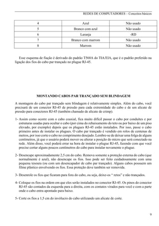 REDES DE COMPUTADORES – Conceitos básicos

4

Azul

Não usado

5

Branco com azul

Não usado

6

Laranja

-RD

7

Branco com marrom

Não usado

8

Marrom

Não usado

Esse esquema de fiação é derivado do padrão T568A do TIA/EIA, que é o padrão preferido na
ligação dos fios do cabo par trançado no plugue RJ-45.

MONTANDO CABOS PAR TRANÇADO SEM BLINDAGEM
A montagem do cabo par trançado sem blindagem é relativamente simples. Além do cabo, você
precisará de um conector RJ-45 de pressão para cada extremidade do cabo e de um alicate de
pressão para conectores RJ-45 (também chamado de alicate de crimp).
1- Assim como ocorre com o cabo coaxial, fica muito difícil passar o cabo por conduítes e por
estruturas usadas para ocultar o cabo (por cima do rebaixamento do teto ou por baixo de um piso
elevado, por exemplo) depois que os plugues RJ-45 estão instalados. Por isso, passe o cabo
primeiro antes de instalar os plugues. O cabo par trançado é vendido em rolos de centenas de
metros, por isso corte o cabo no comprimento desejado. Lembre-se de deixar uma folga de alguns
centímetros, já que o usuário poderá mover ou alterar a posição do micro que será conectado na
rede. Além disso, você poderá errar na hora de instalar o plugue RJ-45, fazendo com que você
precise cortar alguns poucos centímetros do cabo para instalar novamente o plugue.
2- Desencape aproximadamente 2,5 cm do cabo. Remova somente a proteção externa do cabo (que
normalmente é azul), não desencape os fios. Isso pode ser feito cuidadosamente com uma
pequena tesoura (ou com um desencapador de cabo par trançado). Alguns cabos possuem um
filme plástico envolvendo os fios. Essa proteção deve também ser removida.
3- Desenrole os fios que ficaram para fora do cabo, ou seja, deixe-os “ retos” e não trançados.
4- Coloque os fios na ordem em que eles serão instalados no conector RJ-45. Os pinos do conector
RJ-45 são contados da esquerda para a direita, com os contatos virados para você e com a parte
onde o cabo entra apontado para baixo.
5- Corte os fios a 1,5 cm do invólucro do cabo utilizando um alicate de corte.

9

 