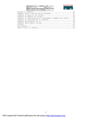10
RESUMEN DE COMANDOS.............................................. 385
COMANDOS PARA LA RESOLUCION DE PROBLEMAS......................... 385
COMANDOS DE ANALISIS DEL ROUTER.................................. 386
COMANDOS DE MEMORIA DEL ROUTER................................... 386
COMANDOS DE CONFIGURACION DE CONTRASEÑAS Y NOMBRES DEL ROUTER.... 387
COMANDOS DE CONFIGURACIÓN DE INTERFAZ............................ 387
COMANDOS RELACIONADOS CON IP..................................... 388
COMANDOS RELACIONADOS CON WAN.................................... 389
GLOSARIO......................................................... 391
BIBLIOGRAFÍA..................................................... 403
OTROS TITULOS DE INTERES......................................... 403
PDF created with FinePrint pdfFactory Pro trial version http://www.fineprint.com
 