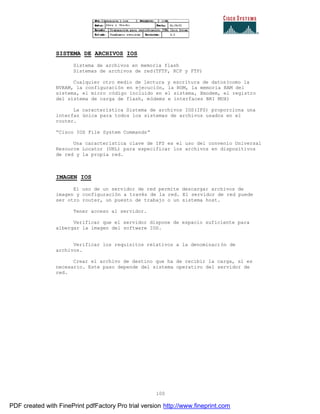 100
SISTEMA DE ARCHIVOS IOS
Sistema de archivos en memoria flash
Sistemas de archivos de red(TFTP, RCP y FTP)
Cualquier otro medio de lectura y escritura de datos(como la
NVRAM, la configuración en ejecución, la ROM, la memoria RAM del
sistema, el micro código incluido en el sistema, Xmodem, el registro
del sistema de carga de flash, módems e interfaces BRI MUX)
La característica Sistema de archivos IOS(IFS) proporciona una
interfaz única para todos los sistemas de archivos usados en el
router.
“Cisco IOS File System Commands”
Una característica clave de IFS es el uso del convenio Universal
Resource Locator (URL) para especificar los archivos en dispositivos
de red y la propia red.
IMAGEN IOS
El uso de un servidor de red permite descargar archivos de
imagen y configuración a través de la red. El servidor de red puede
ser otro router, un puesto de trabajo o un sistema host.
Tener acceso al servidor.
Verificar que el servidor dispone de espacio suficiente para
albergar la imagen del software IOS.
Verificar los requisitos relativos a la denominación de
archivos.
Crear el archivo de destino que ha de recibir la carga, si es
necesario. Este paso depende del sistema operativo del servidor de
red.
PDF created with FinePrint pdfFactory Pro trial version http://www.fineprint.com
 