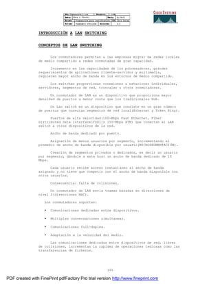 101
INTRODUCCIÓN A LAN SWITCHING
CONCEPTOS DE LAN SWITCHING
Los conmutadores permiten a las empresas migrar de redes locales
de medio compartido a redes conmutadas de gran capacidad.
Incremento en las capacidades de los procesadores, grandes
requerimientos de aplicaciones cliente-servidor y multimedia,
requieren mayor ancho de banda en los entornos de medio compartido.
Los switches proporcionan conexiones a estaciones individuales,
servidores, segmentos de red, troncales u otros conmutadores.
Un conmutador de LAN es un dispositivo que proporciona mayor
densidad de puertos a menor coste que los tradicionales Hub.
Un Lan switch es un dispositivo que consiste en un gran número
de puertos que conectan segmentos de red local(Ethernet y Token Ring).
Puertos de alta velocidad(100-Mbps Fast Ethernet, Fiber
Distributed Data Interface[FDDI]o 155-Mbps ATM) que conectan el LAN
switch a otros dispositivos de la red.
Ancho de banda dedicado por puerto.
Asignación de menos usuarios por segmento, incrementando el
promedio de ancho de banda disponible por usuario(MICROSEGMENTACI ÓN).
Creación de segmentos privados o dedicados, es decir un usuario
por segmento, dándole a este host un ancho de banda dedicado de 10
Mbps.
Cada usuario recibe acceso instantáneo al ancho de banda
asignado y no tiene que competir con el ancho de banda disponible con
otros usuarios.
Consecuencia: falta de colisiones.
Un conmutador de LAN envía tramas basadas en direcciones de
nivel 2(direcciones MAC).
Los conmutadores soportan:
• Comunicaciones dedicadas entre dispositivos.
• Múltiples conversaciones simultaneas.
• Comunicaciones full-duplex.
• Adaptación a la velocidad del medio.
Las comunicaciones dedicadas entre dispositivos de red, libres
de colisiones, incrementan la rapidez de operaciones tediosas como las
transferencias de ficheros.
PDF created with FinePrint pdfFactory Pro trial version http://www.fineprint.com
 