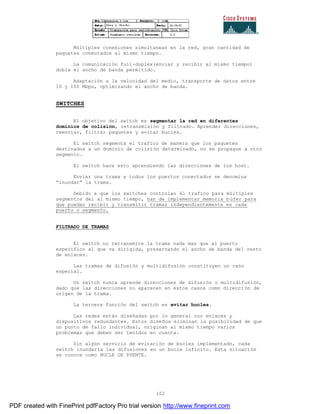 102
Múltiples conexiones simultaneas en la red, gran cantidad de
paquetes conmutados al mismo tiempo.
La comunicación full-duplex(enviar y recibir al mismo tiempo)
dobla el ancho de banda permitido.
Adaptación a la velocidad del medio, transporte de datos entre
10 y 100 Mbps, optimizando el ancho de banda.
SWITCHES
El objetivo del switch es segmentar la red en diferentes
dominios de colisión, retransmisión y filtrado. Aprender direcciones,
reenviar, filtrar paquetes y evitar bucles.
El switch segmenta el trafico de manera que los paquetes
destinados a un dominio de colisión determinado, no se propague a otro
segmento.
El switch hace esto aprendiendo las direcciones de los host.
Enviar una trama a todos los puertos conectados se denomina
“inundar” la trama.
Debido a que los switches controlan él trafico para múltiples
segmentos del al mismo tiempo, han de implementar memoria b úfer para
que puedan recibir y transmitir tramas independientemente en cada
puerto o segmento.
FILTRADO DE TRAMAS
El switch no retransmite la trama nada mas que al puerto
especifico al que va dirigida, preservando el ancho de banda del resto
de enlaces.
Las tramas de difusión y multidifusión constituyen un caso
especial.
Un switch nunca aprende direcciones de difusión o multidifusión,
dado que las direcciones no aparecen en estos casos como direcci ón de
origen de la trama.
La tercera función del switch es evitar bucles.
Las redes están diseñadas por lo general con enlaces y
dispositivos redundantes. Estos diseños eliminan la posibilidad de que
un punto de fallo individual, originan al mismo tiempo varios
problemas que deben ser tenidos en cuenta.
Sin algún servicio de evitación de bucles implementado, cada
switch inundaría las difusiones en un bucle infinito. Esta situación
se conoce como BUCLE DE PUENTE.
PDF created with FinePrint pdfFactory Pro trial version http://www.fineprint.com
 
