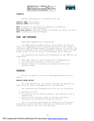 105
LATENCIA:
Retraso ocasionado por un dispositivo de red.
Puertos 10MB = Full-duplex
Puertos 100Mb = Half-duplex
Auto: Establece el modo duplex de negociación automática.
Full: Establece el modo full-duplex
Full-flow control: Establece el modo full-duplex sin control de flujo.
Half: Establece el modo half-duplex
VLAN LAN VIRTUALES
Seguridad, segmentación, flexibilidad.
Las VLAN permiten agrupar usuarios de un dominio de difusión
común, con independencia de su ubicación física en la red. Usando la
tecnología VLAN se pueden agrupar lógicamente puertos del switch y los
usuarios conectados a ellos en comunidades de interés común. Las VLAN
pueden existir en un solo switch o bien abarcar varios de ellos.
Las características básicas de configuración de una VLAN son los
siguientes:
• Cada VLAN lógica es como un bridge físico independiente.
• Las VLAN pueden extenderse a múltiples switch.
• Enlaces troncales se encargan de transportar trafico por
múltiples VLAN.
TRUNKING
Proceso que permite realizar el puenteado/conmutación entre
switch.
ENLACES ENTRE SWITCH
ISL Inter-Switch-Link. Los enlaces troncales ISL permiten las
VLAN viajar por todo el entramado de una red conmutada.
Las características fundamentales de ISL son las siguientes:
• Ejecutada con ASIC
• No intrusivas en los puertos clientes, los clientes no ven la
cabecera ISL.
• Efectiva entre switches, router y switches y switches y
servidores con tarjetas de interfaz de red ISL.
ISL es un protocolo propietario de CISCO que se utiliza para
interconectar varios switches y mantener la información de VLAN
conforme él tráfico viaja entre los switches.
PDF created with FinePrint pdfFactory Pro trial version http://www.fineprint.com
 