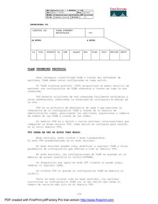 106
VLAN TRUNKING PROTOCOL
Para conseguir colectividad VLAN a través del entramado de
switches, VLAN deben estar configuradas en cada switch.
El VLAN trunking protocol (VTP) proporciona un medio sencillo de
mantener una configuración de VLAN coherente a través de toda la red
conmutada.
VTP permite soluciones de red conmutada fácilmente escalables a
otras dimensiones, reduciendo la necesidad de configuración manual de
la red.
VTP es un protocolo de mensajería de capa 2 que mantiene la
coherencia de la configuración VLAN a través de un dominio de
administración común, gestionando las adiciones, supresiones y cambios
de nombre de las VLAN a través de las redes.
Un dominio VTP es u switch o varios switches interconectados que
comparten un mismo entorno VTP. Cada switch se configura para residir
en un único dominio VTP.
VTP OPERA EN UNO DE ESTOS TRES MODOS:
Modo servidor, modo cliente o modo transparente.
El modo VTP predeterminado es el modo servidor.
En modo servidor puedes crea, modificar y suprimir VLAN y otros
parámetros de configuración que afectan a todo el dominio VTP.
En modo servidor, las configuraciones de VLAN se guardan en la
memoria de acceso aleatoria no volátil(NVRAM).
Un dispositivo que opera en modo VTP cliente no puede crear,
cambiar ni suprimir VLAN.
Un cliente VTP no guarda la configuración VLAN en memoria no
volátil.
Tanto en modo cliente como en modo servidor, los switches
sincronizan su configuración VLAN con la del switch que tenga el
número de revisión más alto en el dominio VTP.
PDF created with FinePrint pdfFactory Pro trial version http://www.fineprint.com
 