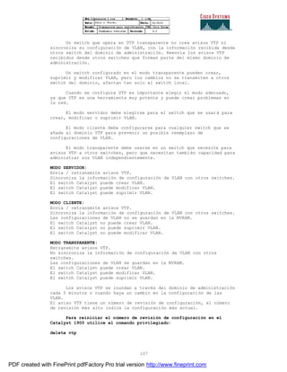 107
Un switch que opera en VTP transparente no crea avisos VTP ni
sincroniza su configuración de VLAN, con la información recibida desde
otros switch del dominio de administración. Reenvía los avisos VTP
recibidos desde otros switches que forman parte del mismo dominio de
administración.
Un switch configurado en el modo transparente pueden crear,
suprimir y modificar VLAN, pero los cambios no se transmiten a otros
switch del dominio, afectan tan solo al switch local.
Cuando se configura UTP es importante elegir el modo adecuado,
ya que UTP es una herramienta muy potente y puede crear problemas en
la red.
El modo servidor debe elegirse para el switch que se usará para
crear, modificar o suprimir VLAN.
El modo cliente debe configurarse para cualquier switch que se
añada al dominio VTP para prevenir un posible reemplazo de
configuraciones de VLAN.
El modo transparente debe usarse en un switch que necesite para
avisos VTP a otros switches, pero que necesitan también capacidad para
administrar sus VLAN independientemente.
MODO SERVIDOR:
Envía / retransmite avisos VTP.
Sincroniza la información de configuración de VLAN con otros switches.
El switch Catalyst puede crear VLAN.
El switch Catalyst puede modificar VLAN.
El switch Catalyst puede suprimir VLAN.
MODO CLIENTE:
Envía / retransmite avisos VTP.
Sincroniza la información de configuración de VLAN con otros switches.
Las configuraciones de VLAN no se guardan en la NVRAM.
El switch Catalyst no puede crear VLAN.
El switch Catalyst no puede suprimir VLAN.
El switch Catalyst no puede modificar VLAN.
MODO TRANSPARENTE:
Retransmite avisos VTP.
No sincroniza la información de configuración de VLAN con otros
switches.
Las configuraciones de VLAN se guardan en la NVRAM.
El switch Catalyst puede crear VLAN.
El switch Catalyst puede modificar VLAN.
El switch Catalyst puede suprimir VLAN.
Los avisos VTP se inundan a través del dominio de administración
cada 5 minutos o cuando haya un cambio en la configuración de las
VLAN.
El aviso VTP tiene un número de revisión de configuración, el número
de revisión más alto indica la configuración más actual.
Para reiniciar el número de revisión de configuración en el
Catalyst 1900 utilice el comando privilegiado:
delete vtp
PDF created with FinePrint pdfFactory Pro trial version http://www.fineprint.com
 