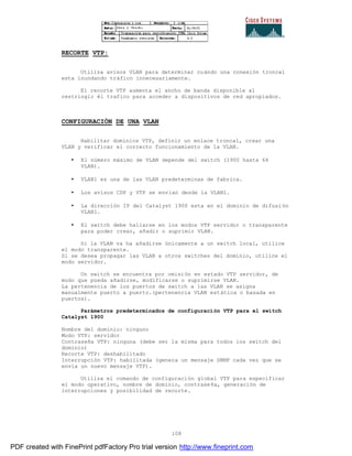 108
RECORTE VTP:
Utiliza avisos VLAN para determinar cuándo una conexión troncal
esta inundando tráfico innecesariamente.
El recorte VTP aumenta el ancho de banda disponible al
restringir él trafico para acceder a dispositivos de red apropiados.
CONFIGURACIÓN DE UNA VLAN
Habilitar dominios VTP, definir un enlace troncal, crear una
VLAN y verificar el correcto funcionamiento de la VLAN.
• El número máximo de VLAN depende del switch (1900 hasta 64
VLAN).
• VLAN1 es una de las VLAN predeterminas de fabrica.
• Los avisos CDP y VTP se envían desde la VLAN1.
• La dirección IP del Catalyst 1900 esta en el dominio de difusión
VLAN1.
• El switch debe hallarse en los modos VTP servidor o transparente
para poder crear, añadir o suprimir VLAN.
Si la VLAN va ha añadirse únicamente a un switch local, utilice
el modo transparente.
Si se desea propagar las VLAN a otros switches del dominio, utilice el
modo servidor.
Un switch se encuentra por omisión en estado VTP servidor, de
modo que pueda añadirse, modificarse o suprimirse VLAN.
La pertenencia de los puertos de switch a las VLAN se asigna
manualmente puerto a puerto.(pertenencia VLAN estática o basada en
puertos).
Parámetros predeterminados de configuración VTP para el switch
Catalyst 1900
Nombre del dominio: ninguno
Modo VTP: servidor
Contraseña VTP: ninguna (debe ser la misma para todos los switch del
dominio)
Recorte VTP: deshabilitado
Interrupción VTP: habilitada (genera un mensaje SNMP cada vez que se
envía un nuevo mensaje VTP).
Utiliza el comando de configuración global VTP para especificar
el modo operativo, nombre de dominio, contraseña, generación de
interrupciones y posibilidad de recorte.
PDF created with FinePrint pdfFactory Pro trial version http://www.fineprint.com
 