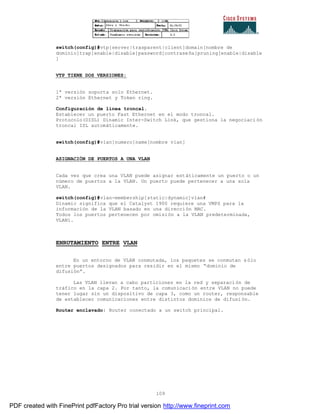 109
switch(config)#vtp[server|trasparent|client]domain[nombre de
dominio]trap[enable|disable]password[contraseña]pruning[enable|disable
]
VTP TIENE DOS VERSIONES:
1ª versión soporta solo Ethernet.
2ª versión Ethernet y Token ring.
Configuración de línea troncal.
Establecer un puerto Fast Ethernet en el modo troncal.
Protocolo(DISL) Dinamic Inter-Switch Link, que gestiona la negociaci ón
troncal ISL automáticamente.
switch(config)#vlan[numero]name[nombre vlan]
ASIGNACIÓN DE PUERTOS A UNA VLAN
Cada vez que crea una VLAN puede asignar estáticamente un puerto o un
número de puertos a la VLAN. Un puerto puede pertenecer a una sola
VLAN.
switch(config)#vlan-membership[static|dynamic]vlan#
Dinamic significa que el Catalyst 1900 requiere una VMPS para la
información de la VLAN basado en una dirección MAC.
Todos los puertos pertenecen por omisión a la VLAN predeterminada,
VLAN1.
ENRUTAMIENTO ENTRE VLAN
En un entorno de VLAN conmutada, los paquetes se conmutan s ólo
entre puertos designados para residir en el mismo “dominio de
difusión”.
Las VLAN llevan a cabo particiones en la red y separación de
tráfico en la capa 2. Por tanto, la comunicación entre VLAN no puede
tener lugar sin un dispositivo de capa 3, como un router, responsable
de establecer comunicaciones entre distintos dominios de difusi ón.
Router enclavado: Router conectado a un switch principal.
PDF created with FinePrint pdfFactory Pro trial version http://www.fineprint.com
 