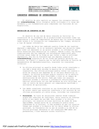 11
CONCEPTOS GENERALES DE INTERCONEXIÓN
El objetivo de este capitulo es repasar los conceptos básicos
del internetworking. Estos conceptos serán utilizados a lo largo del
documento y son fundamentales para comprender las funciones de los
dispositivos.
DEFINICIÓN DE CONCEPTOS DE RED
El objetivo de una red de datos consiste en facilitar la
consecución de un incremento de la productividad vinculando todas las
computadoras y redes de computadoras de manera que los usuarios pueden
tener acceso a la información con independencia del tiempo, ubicación
y tipo de equipo informático.
Las redes de datos han cambiado nuestra forma de ver nuestras
empresas y empleados. Ya no es necesario mantener una ubicaci ón común
para todos los empleados si se quiere acceder a la informaci ón que
estos necesitan para desarrollar su trabajo. Debido a esto, hay muchas
organizaciones que han cambiado sus estrategias comerciales para
utilizar estas redes de la forma en que llevan a cabo su actividad
empresarial. Hoy día es frecuente que una empresa organice el
internetworking corporativo de tal forma que permita optimizar sus
recursos. La figura 1.1 muestra que la red está definida en función de
agrupamientos de empleados(usuarios), siguiendo los siguientes
criterios:
• La oficina principal es aquella donde todos están conectados a
una LAN y donde está ubicada la mayoría de la información
corporativa. Una oficina principal podría contar con cientos o
miles de usuarios que dependen de la red para desarrollar su
trabajo. La oficina principal podría consistir en un edificio
con muchas redes de área local(LAN), o bien en un campus de
edificaciones de ese estilo. Dado que todos los usuarios
necesitan acceder a recursos e información centralizados, es
habitual encontrarse con una LAN backbone de alta velocidad, as í
como un centro de datos general con computadoras mainframe y
servidores de aplicaciones.
• Las demás conexiones consisten en una diversidad de ubicaciones
de acceso remoto que necesitan conectarse a los recursos de las
oficinas principales y/o entre ellas, incluidas las siguientes:
• Sucursales. Se trata de ubicaciones remotas donde trabajan
grupos más reducidos de individuos. Estos usuarios se conectan
entre si por medio de una LAN. Para acceder a la oficina
principal, los usuarios utilizan servicios de redes de área
amplia(WAN). Aunque parte de la información podría estar
almacenada en la sucursal, lo más probable es que los usuarios
tengan que acceder a la mayoría de los datos desde la oficina
principal. La frecuencia con la que se accede a la red de la
oficina principal determina si las conexiones WAN deben ser
permanentes, o bien mediante acceso telefónico.
PDF created with FinePrint pdfFactory Pro trial version http://www.fineprint.com
 