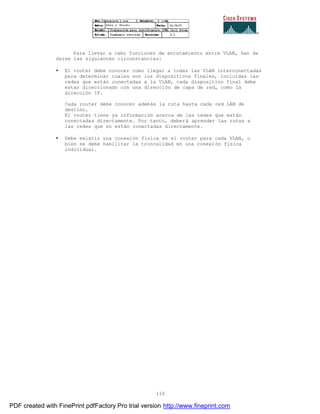 110
Para llevar a cabo funciones de enrutamiento entre VLAN, han de
darse las siguientes circunstancias:
• El router debe conocer como llegar a todas las VLAN interconectadas
para determinar cuales son los dispositivos finales, incluidas las
redes que están conectadas a la VLAN, cada dispositivo final debe
estar direccionado con una dirección de capa de red, como la
dirección IP.
Cada router debe conocer además la ruta hasta cada red LAN de
destino.
El router tiene ya información acerca de las redes que están
conectadas directamente. Por tanto, deberá aprender las rutas a
las redes que no están conectadas directamente.
• Debe existir una conexión física en el router para cada VLAN, o
bien se debe habilitar la troncalidad en una conexión física
individual.
PDF created with FinePrint pdfFactory Pro trial version http://www.fineprint.com
 