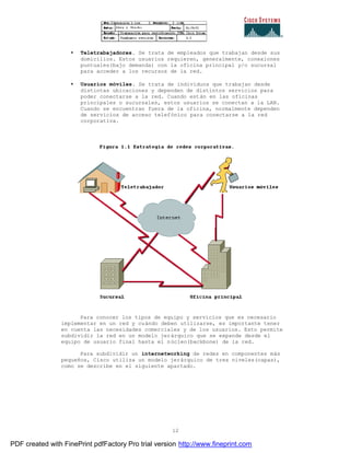 12
• Teletrabajadores. Se trata de empleados que trabajan desde sus
domicilios. Estos usuarios requieren, generalmente, conexiones
puntuales(bajo demanda) con la oficina principal y/o sucursal
para acceder a los recursos de la red.
• Usuarios móviles. Se trata de individuos que trabajan desde
distintas ubicaciones y dependen de distintos servicios para
poder conectarse a la red. Cuando están en las oficinas
principales o sucursales, estos usuarios se conectan a la LAN.
Cuando se encuentran fuera de la oficina, normalmente dependen
de servicios de acceso telefónico para conectarse a la red
corporativa.
Para conocer los tipos de equipo y servicios que es necesario
implementar en un red y cuándo deben utilizarse, es importante tener
en cuenta las necesidades comerciales y de los usuarios. Esto permite
subdividir la red en un modelo jerárquico que se expande desde el
equipo de usuario final hasta el núcleo(backbone) de la red.
Para subdividir un internetworking de redes en componentes más
pequeños, Cisco utiliza un modelo jerárquico de tres niveles(capas),
como se describe en el siguiente apartado.
PDF created with FinePrint pdfFactory Pro trial version http://www.fineprint.com
 