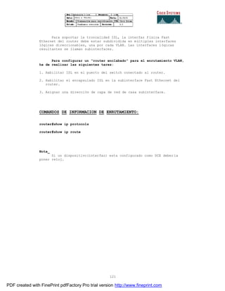 121
Para soportar la troncalidad ISL, la interfaz física Fast
Ethernet del router debe estar subdividida en múltiples interfaces
lógicas direccionables, una por cada VLAN. Las interfaces lógicas
resultantes se llaman subinterfaces.
Para configurar un “router enclabado” para el enrutamiento VLAN,
ha de realizar las siguientes tares:
1. Habilitar ISL en el puerto del switch conectado al router.
2. Habilitar el encapsulado ISL en la subinterface Fast Ethernet del
router.
3. Asignar una dirección de capa de red de casa subinterface.
COMANDOS DE INFORMACION DE ENRUTAMIENTO:
router#show ip protocols
router#show ip route
Nota_
Si un dispositivo(interfaz) esta configurado como DCE deber ía
poner reloj.
PDF created with FinePrint pdfFactory Pro trial version http://www.fineprint.com
 