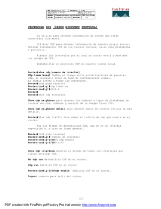 122
PROTOCOLO CDP (CISCO DICOVERY PROTOCOL)
Se utiliza para obtener información de router que están
conectados localmente.
Utilizar CDP para obtener información de nuestro propio router.
Obtener información CDP de los routers vecinos, tales como plataforma
y protocolo.
Alterar los intervalos por el cual un router envía y mantiene
los update de CDP.
Deshabilitar el protocolo CDP en nuestro router local.
Router#show cdp[numero de interfaz]
Cdp timer[xxsg] Cambia el tiempo entre actualizaciones de paquetes
cdp, es necesario estar en modo de configuración global.
El cambio afecta a todas las interfaces.
Router#configure terminal
Router(config)#cdp timer xx
Router(config)#ctrl-z
Router#
Router#show cdp interface
Show cdp neighbors para obtener los nombres y tipos de plataforma de
routers vecinos, nombres y versión de la imagen Cisco IOS.
Show cdp neighbors detail para obtener datos de routers vecinos en más
detalle.
Router#show cdp traffic Para saber el trafico de cdp que ocurre en el
router.
Hay dos formas de deshabilitar CDP, una es en un interfaz
especifico y la otra de forma general.
Router#configure terminal
Router(config)#[número de interfaz]
Router(config-if)#no cdp enable
Router(config-if)#Ctrl-Z
Show cdp interface muestra el estado de todos los interfaces que
tienen activado CDP.
No cdp run deshabilita CDP en el router.
Cdp run habilita CDP en el router
Router(config-if)#cdp enable habilita CDP en el router.
Logout comando para salir del router.
PDF created with FinePrint pdfFactory Pro trial version http://www.fineprint.com
 